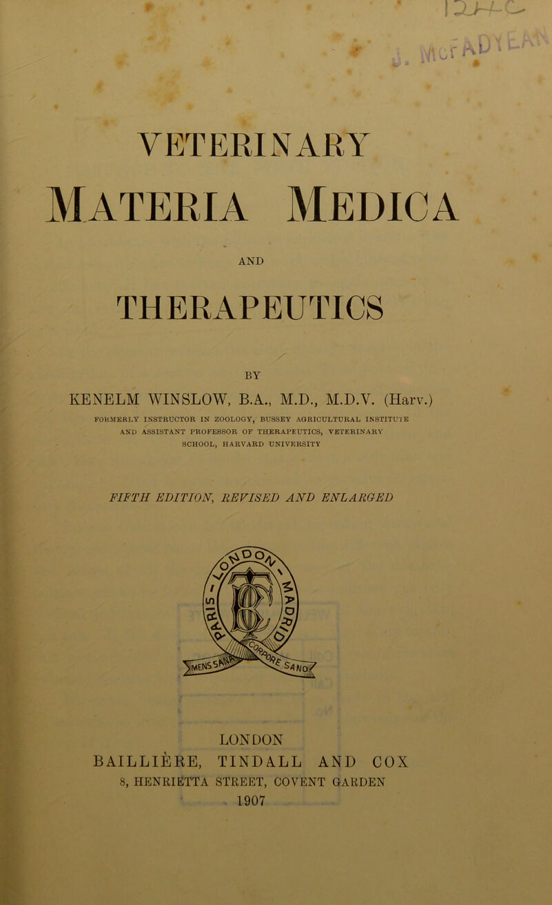 | - . irvy »'«s Wic'r 1 u  T VETERINARY Materia Medic a and THERAPEUTICS BY KENELM WINSLOW, B.A., M.D., M.D.V. (Harv.) FORMERLY INSTRUCTOR IN ZOOLOGY, BUSSEY AGRICULTURAL INSTITUTE AND ASSISTANT PROFESSOR OF THERAPEUTICS, VETERINARY SCHOOL, HARVARD UNIVERSITY FIFTH EDITION, REVISED AND ENLARGED LONDON BAILLIERE, TINDALL AND COX 8, HENRIETTA STREET, COVENT GARDEN 1907