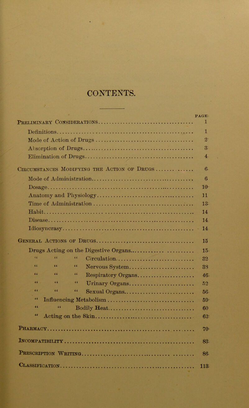 CONTENTS PAGE Preliminary Considerations 1 Definitions 1 Mode of Action of Drugs 2 Absorption of Drugs 3 Elimination of Drugs 4 Circumstances Modifying the Action of Drugs 6 Mode of Administration 6 Dosage 10 Anatomy and Physiology 11 Time of Administration 13’ Habit 14 Disease 14 Idiosyncrasy 14 General Actions of Drugs 15 Drugs Acting on the Digestive Organs 15- “ “ Circulation 32 “ “ “ Nervous System 33 “ “ “ Respiratory Organs 46 “ “ “ Urinary Organs 52 “ “ “ Sexual Organs 56 “ Influencing Metabolism 59 “ “ Bodily Heat 60 “ Acting on the Skin 62 Pharmacy 70 Incompatibility 83 Prescription Writing 86 Classification 113