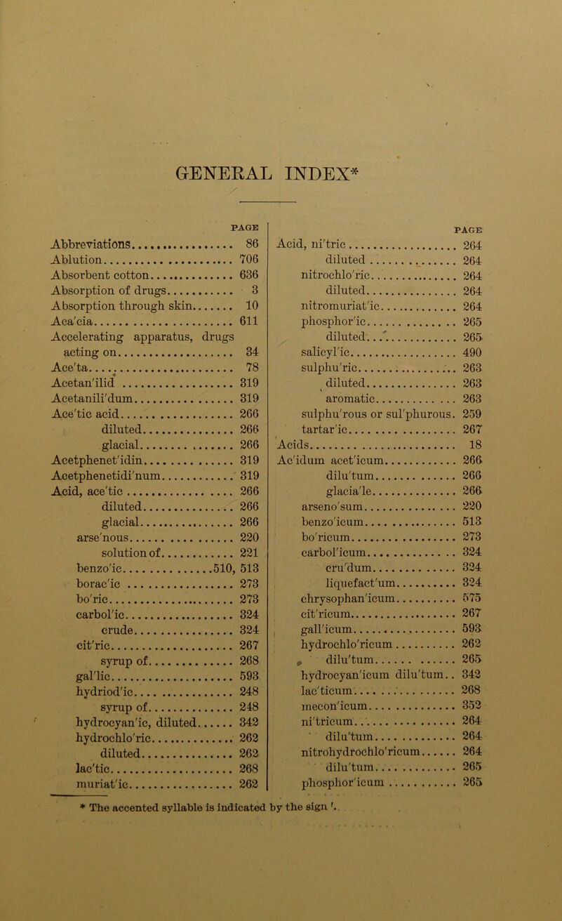 GENERAL INDEX* PAGE Abbreviations 86 Ablution 706 Absorbent cotton 636 Absorption of drugs 3 Absorption through skin 10 Aca'cia 611 Accelerating apparatus, drugs acting on 34 Ace'ta ; 78 Acetan'ilid 319 Acetanili'dum 319 Ace'tic acid 266 diluted 266 glacial 266 Acetphenet'idin 319 Acetphenetidi'num 319 Acid, ace'tic 266 diluted 266 glacial 266 arsenous 220 solution of 221 benzo'ic 510, 513 borac'ic 273 bo'ric 273 carbol'ic 324 crude 324 cit'ric 267 syrup of 268 gal'lic 593 hydriod'ic 248 syrup of 248 hydrocyanic, diluted 342 hydrochlo'ric 262 diluted 262 lac'tic 268 muriatic 262 * The accented syllable is indicated PAGE Acid, ni'tric 264 diluted 264 nitrochlo'ric.. 264 diluted 264 nitromuriat'ic 264 phosphoric 265 diluted...'. 265 salicylic 490 sulphu'ric 263 diluted 263 aromatic 263 sulphu'rous or sul'phurous. 259 tartaric 267 Acids 18 Ac'idum acet'icum 266 dilu'tum 266 glacia'le 266 arseno'sum 220 benzo'icum 513 bo'ricum 273 earbol'icum 324 cru'dum 324 liquefact'um 324 chrysophan'icum 575 cit'ricura 267 gall'icum 593 hydrochlo'ricum 262 * dilu'tum 265 hydrocyan'icum dilu'tum.. 342 lacs'ticum ; 268 mecon'icum 352 ni'tricum. 264 dilu'tum 264 nitrohydrochlo'ricum 264 dilu'tum 265 phosphor'icum 265 by the sign '.