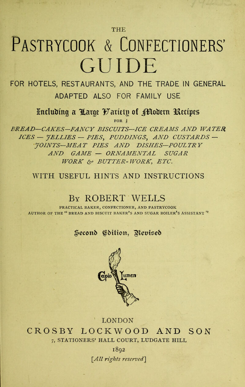 THE Pastrycook & Confectioners’ GUIDE FOR HOTELS, RESTAURANTS, AND THE TRADE IN GENERAL ADAPTED ALSO FOR FAMILY USE Unclufctng a Harp Farietg of itflotan 3fUcfpes FOR i BREAD—CAKES-FANCY BISCUITS—ICE CREAMS AND WATER ICES — JELLIES — PIES, PUDDINGS, AND CUSTARDS — JOINTS—MEAT PIES AND DISHES—POULTRY AND GAME — ORNAMENTAL SUGAR WORK &> BUTTER-WORK, ETC. WITH USEFUL HINTS AND INSTRUCTIONS By ROBERT WELLS PRACTICAL BAKER, CONFECTIONER, AND PASTRYCOOK AUTHOR OF THE “ BREAD AND BISCUIT BAKER’S AND SUGAR BOILER’S ASSISTANT ” geconb ^bitiort, ^femseb LONDON CROSBY LOCKWOOD AND SON 7, STATIONERS’ HALL COURT, LUDGATE HILL 1892 [All rights reserved]