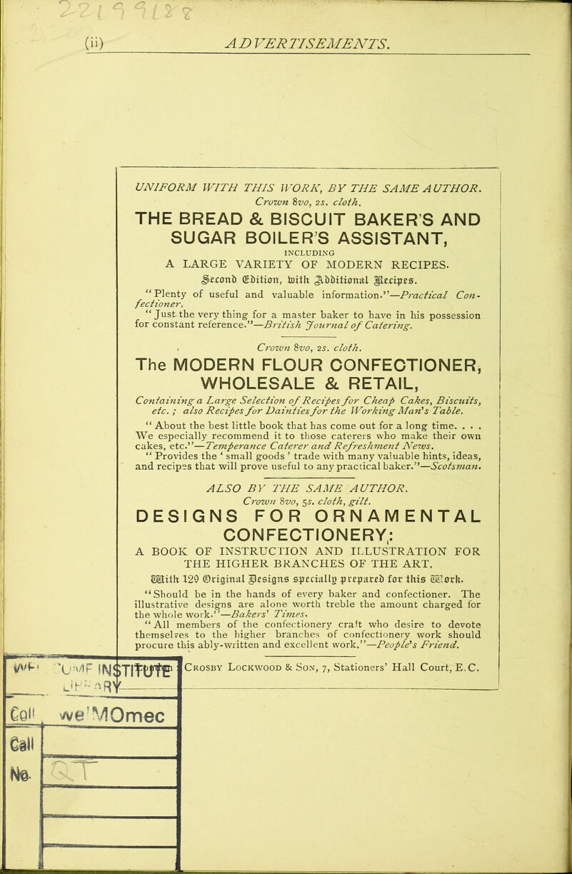 vwf ‘ 'X'MF INSTITUTE1 UNIFORM WITH THIS WORK, BY THE SAME AUTHOR. Crown 8vo, 2s. cloth. THE BREAD & BISCUIT BAKERS AND SUGAR BOILER’S ASSISTANT, Jjr.cxmb (Edition, toith ^Ibiiiiunal Recipes. “Plenty of useful and valuable information.”—Practical Con- fectioner. “ Just-the very thing for a master baker to have in his possession for constant reference.”—British Journal of Catering. , Crown 8vo, 2s. cloth. The MODERN FLOUR CONFECTIONER, WHOLESALE & RETAIL, Containing a Large Selection of Recipes for Cheap Cakes, Biscuits, etc. ; also Recipes for Dainties for the Working Man's Table. “ About the best little book that has come out for a long time. . . . We especially recommend it to those caterers who make their own cakes, etc.”—Temperance Caterer and Refreshment News. “ Provides the ‘ small goods ’ trade with many valuable hints, ideas, and recipes that will prove useful to any practical baker.”—Scotsman. ALSO BY THE SAME AUTHOR. Crown 8vo, 5s. cloth, gilt. DESIGNS FOR ORNAMENTAL CONFECTIONERY: A BOOK OF INSTRUCTION AND ILLUSTRATION FOR THE HIGHER BRANCHES OF THE ART. SSEith 129 ©riginal Resigns spmallg pvrparrh fur this S&lork. “Should be in the hands of every baker and confectioner. The illustrative designs are alone worth treble the amount charged for the whole work.”—Bakers' Times. “ All members of the confectionery craft who desire to devote themselces to the higher branches of confectionery work should procure this ably-written and excellent work,”—People's Friend. CqF we - !V! 0 mec Crosby Lockwood & Son, 7, Stationers’ Hall Court, E.C.