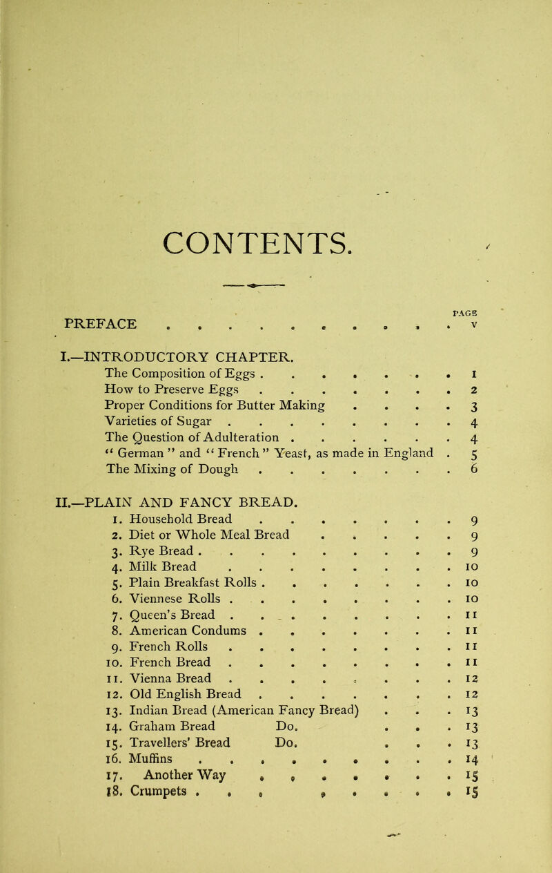 CONTENTS TAGS PREFACE . v I. —INTRODUCTORY CHAPTER. The Composition of Eggs I How to Preserve Eggs 2 Proper Conditions for Butter Making .... 3 Varieties of Sugar 4 The Question of Adulteration 4 “ German ” and “ French ” Yeast, as made in England . 5 The Mixing of Dough 6 II. —PLAIN AND FANCY BREAD. 1. Household Bread 9 2. Diet or Whole Meal Bread 9 3. Rye Bread 9 4. Milk Bread 10 5. Plain Breakfast Rolls 10 6. Viennese Rolls 10 7. Queen’s Bread . . _ 11 8. American Condums n 9. French Rolls 11 10. French Bread 11 11. Vienna Bread . . . . , . . .12 12. Old English Bread ....... 12 13. Indian Bread (American Fancy Bread) . . .13 14. Graham Bread Do. . . . 13 15. Travellers’ Bread Do. . . *13 16. Muffins 14 17. Another Way 15 18. Crumpets . , , , . e . » 15