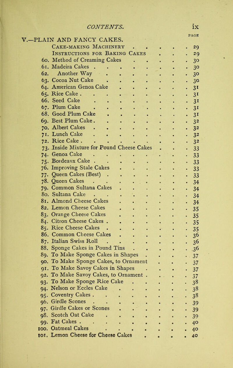 PAGE V.—PLAIN AND FANCY CAKES. Cake-making Machinery . 29 Instructions for Baking Cakes 29 60. Method of Creaming Cakes 30 61. Madeira Cakes .... 30 62. Another Way . 30 63. Cocoa Nut Cake 30 64. American Genoa Cake 3i 65. Rice Cake 3i 66. Seed Cake .... 3i 67. Plum Cake .... 3i 68. Good Plum Cake 3i 69. Best Plum Cake .... 32 70. Albert Cakes .... 32 71. Lunch Cake .... 32 72. Rice Cake 32 73. Inside Mixture for Pound Cheese Cakes 33 74. Genoa Cake .... 33 75. Bordeaux Cake .... 33 76. Improving Stale Cakes 33 77. Queen Cakes (Best) . 33 78. Queen Cakes . . . . 34 79. Common Sultana Cakes 34 80. Sultana Cake .... 34 81. Almond Cheese Cakes 34 82. Lemon Cheese Cakes 35 83. Orange Cheese Cakes 35 84. Citron Cheese Cakes . 35 85. Rice Cheese Cakes 35 86. Common Cheese Cakes 36 87. Italian Swiss Roll 36 88. Sponge Cakes in Pound Tins .36 89. To Make Sponge Cakes in Shapes 37 90. To Make Sponge Cakes, to Ornament 37 91. To Make Savoy Cakes in Shapes 37 92. To Make Savoy Cakes, to Ornament 37 93. To Make Sponge Rice Cake 38 94. Nelson or Eccles Cake 38 95. Coventry Cakes . 38 96. Girdle Scones .... 39 97. Girdle Cakes or Scones 39 98. Scotch Oat Cake 39 99. Fat Cakes 40 100. Oatmeal Cakes 40 101. Lemon Cheese for Cheese Cakes . . 40