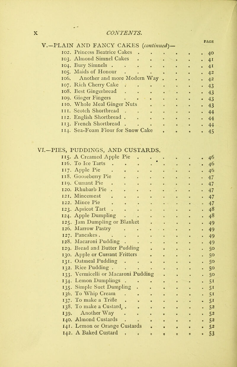 V.—PLAIN AND FANCY CAKES {continued)— 102. Princess Beatrice Cakes . 103. Almond Simnel Cakes 104. Bury Simnels 105. Maids of Honour .... 106. Another and more Modern Way . 107. Rich Cherry Cake .... 108. Best Gingerbread .... 109. Ginger Fingers .... no. Whole Meal Ginger Nuts in. Scotch Shortbread .... 112. English Shortbread .... 113. French Shortbread .... 114. Sea-Foam Flour for Snow Cake VI.—PIES, PUDDINGS, AND CUSTARDS. 115. A Creamed Apple Pie 116. To Ice Tarts . . . . 117. Apple Pie .... 118. Gooseberry Pie 119. Currant Pie .... 120. Rhubarb Pie .... 121. Mincemeat .... 122. Mince Pie 123. Apricot Tart .... 124. Apple Dumpling 125. Jam Dumpling or Blanket 126. Marrow Pastry . . . 127. Pancakes 128. Macaroni Pudding . 129. Bread and Butter Pudding 130. Apple or Currant Fritters 131. Oatmeal Pudding 132. Rice Pudding . . . 133. Vermicelli or Macaroni Pudding 134. Lemon Dumplings . 135. Simple Suet Dumpling . 136. To Whip Cream 137. To make a Trifle 138. To make a Custard, . 139. Another Way 140. Almond Custards 141. Lemon or Orange Custards 142. A Baked Custard , . . PAGE 40 4i 4i 42 42 43 43 43 43 44 44 44 45 46 46 46 47 47 47 47 47 48 48 49 49 49 49 50 50 50 50 50 5i 5i 5i 5i 52 52 52 52 53