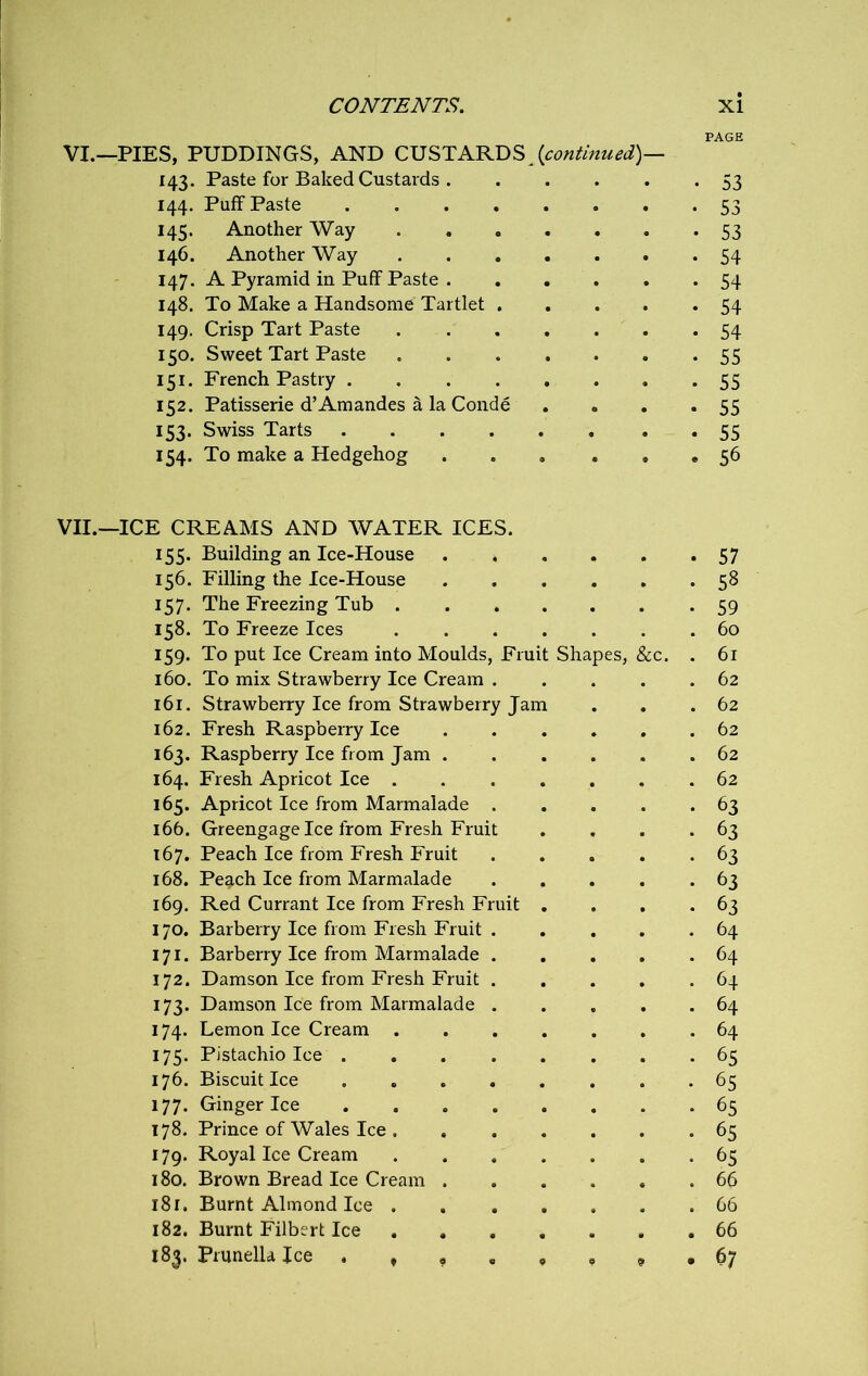 PAGE VI.—PIES, PUDDINGS, AND CUSTARDS [continued)— 143. Paste for Baked Custards 53 144. Puff Paste 53 145. Another Way 53 146. Another Way 54 147. A Pyramid in Puff Paste 54 148. To Make a Handsome Tartlet 54 149. Crisp Tart Paste 54 150. Sweet Tart Paste 55 151. French Pastry 55 152. Patisserie d’Am andes a la Conde . . . -55 153. Swiss Tarts 55 154. To make a Hedgehog ... ... 56 VII.—ICE CREAMS AND WATER ICES. 155. Building an Ice-House . 57 156. Filling the Ice-House • 58 157. The Freezing Tub .... • 59 158. To Freeze Ices .... . 60 159. To put Ice Cream into Moulds, Fruit Shapes, &c. . 61 160. To mix Strawberry Ice Cream . . 62 161. Strawberry Ice from Strawberry Jam . 62 162. Fresh Raspberry Ice . 62 163. Raspberry Ice from Jam . . 62 164. Fresh Apricot Ice .... . 62 165. Apricot Ice from Marmalade . • 63 166. Greengage Ice from Fresh Fruit • 63 167. Peach Ice from Fresh Fruit • 63 168. Peach Ice from Marmalade • 63 169. Red Currant Ice from Fresh Fruit . • 63 170. Barberry Ice from Fresh Fruit . . 64 171. Barberry Ice from Marmalade . . 64 172. Damson Ice from Fresh Fruit . . 64 173. Damson Ice from Marmalade . . 64 174. Lemon Ice Cream .... . 64 175. Pistachio Ice • 65 176. Biscuit Ice • 65 177. Ginger Ice • 65 178. Prince of Wales Ice . • 65 179. Royal Ice Cream .... • 6S 180. Brown Bread Ice Cream . . 66 181. Burnt Almond Ice .... . 66 182. Burnt Filbert Ice .... . 66 183. Prunella Jce . , , . f * . 67