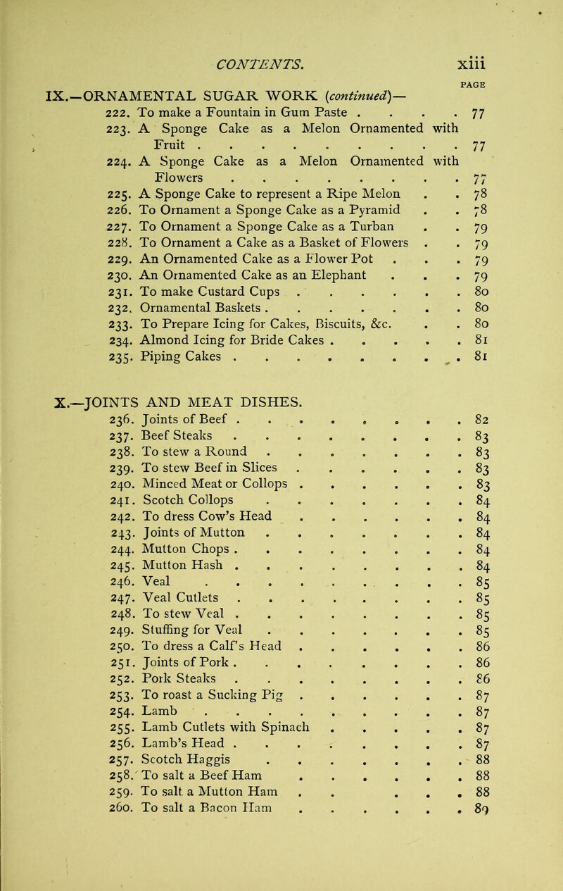 PAGE IX.-ORNAMENTAL SUGAR WORK {continued)— 222. To make a Fountain in Gum Paste . . . -77 223. A Sponge Cake as a Melon Ornamented with Fruit 77 224. A Sponge Cake as a Melon Ornamented with Flowers 77 225. A Sponge Cake to represent a Ripe Melon . . 78 226. To Ornament a Sponge Cake as a Pyramid . . 78 227. To Ornament a Sponge Cake as a Turban . . 79 228. To Ornament a Cake as a Basket of Flowers . . 79 229. An Ornamented Cake as a Flower Pot . . -79 230. An Ornamented Cake as an Elephant . . *79 231. To make Custard Cups 80 232. Ornamental Baskets ....... 80 233. To Prepare Icing for Cakes, Biscuits, &c. . . 80 234. Almond Icing for Bride Cakes 81 235. Piping Cakes 81: X.—JOINTS AND MEAT DISHES. 236. Joints of Beef ........ 82 237. Beef Steaks 83 238. To stew a Round 83 239. To stew Beef in Slices 83 240. Minced Meat or Collops 83 241. Scotch Collops 84 242. To dress Cow’s Head 84 243. Joints of Mutton 84 244. Mutton Chops 84 245. Mutton Hash 84 246. Veal . .85 247. Veal Cutlets . 85 248. To stew Veal 85 249. Stuffing for Veal 85 250. To dress a Calf’s Head 86 251. Joints of Pork 86 252. Pork Steaks 86 253. To roast a Sucking Pig 87 254. Lamb 87 255. Lamb Cutlets with Spinach 87 256. Lamb’s Head ........ 87 257. Scotch Haggis 88 258. To salt a Beef Ham 88 259. To salt a Mutton Ham . ... 88 260. To salt a Bacon Ham . .... 89