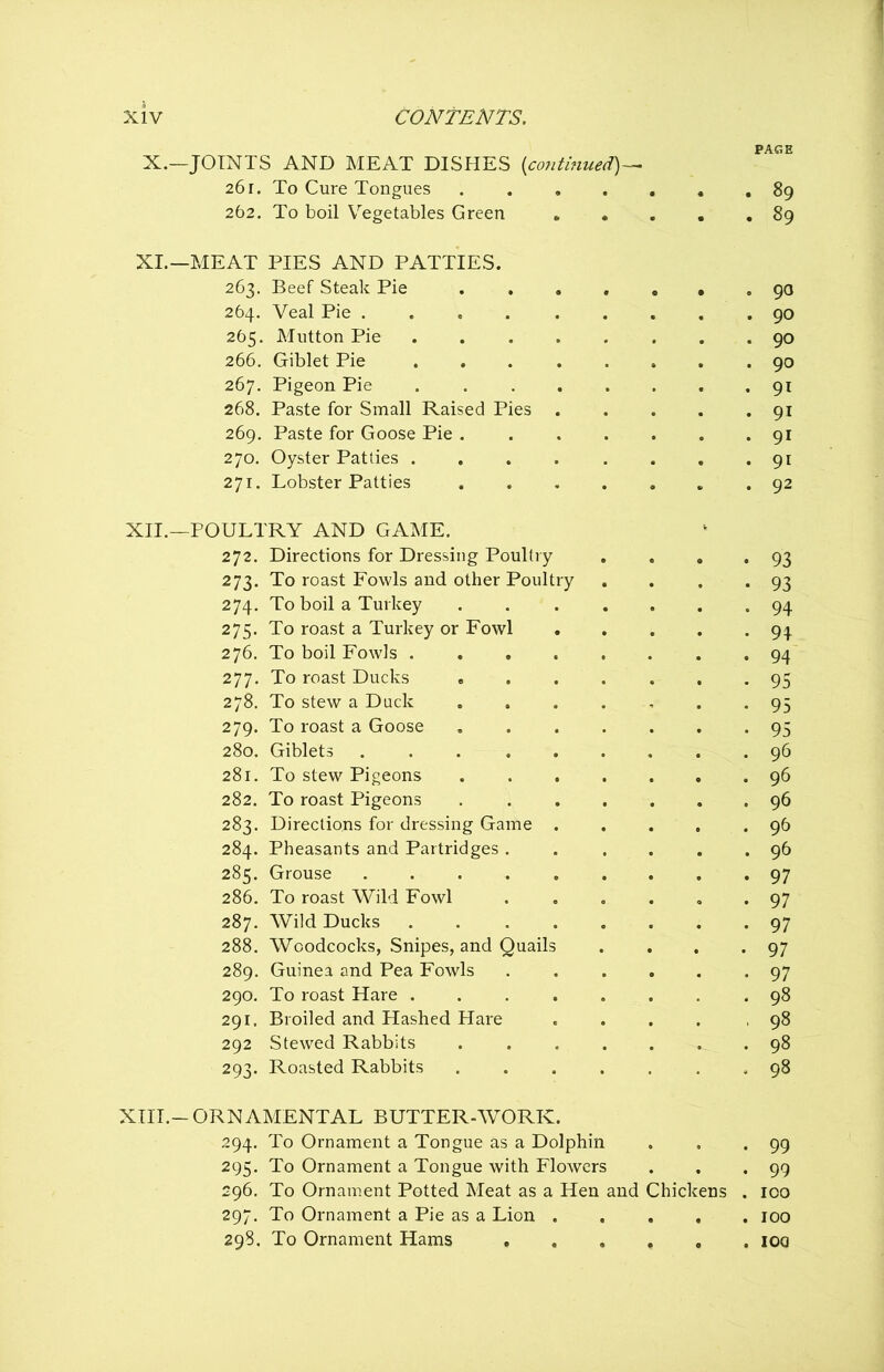 PAGE X. —JOINTS AND MEAT DISHES {continued)— 26 r. To Cure Tongues . 89 262. To boil Vegetables Green 89 XI. —MEAT PIES AND PATTIES. 263. Beef Steak Pie ....... 90 264. Veal Pie 90 265. Mutton Pie 90 266. Giblet Pie 90 267. Pigeon Pie 91 268. Paste for Small Raised Pies 91 269. Paste for Goose Pie 91 270. Oyster Patties . . . . . . . .91 271. Lobster Patties . 92 XII. —POULTRY AND GAME. 272. Directions for Dressing Poultry . . . *93 273. To roast Fowls and other Poultry . . . *93 274. To boil a Turkey ....... 94 275. To roast a Turkey or Fowl 94 276. To boil Fowls 94 277. To roast Ducks 95 278. To stew a Duck 93 279. To roast a Goose 95 280. Giblets 96 281. To stew Pigeons 96 282. To roast Pigeons 96 283. Directions for dressing Game 96 284. Pheasants and Partridges . . .... 96 285. Grouse 97 286. To roast Wild Fowl 97 287. Wild Ducks 97 288. Woodcocks, Snipes, and Quails . . . .97 289. Guinea and Pea Fowls 97 290. To roast Hare 98 291. Broiled and Hashed Hare .... ,98 292 Stewed Rabbits 98 293. Roasted Rabbits .98 XIII. -ORNAMENTAL BUTTER-WORK. 294. To Ornament a Tongue as a Dolphin . . -99 295. To Ornament a Tongue with Flowers . . .99 296. To Ornament Potted Meat as a Hen and Chickens . 100 297. To Ornament a Pie as a Lion 100 298. To Ornament Hams ioo