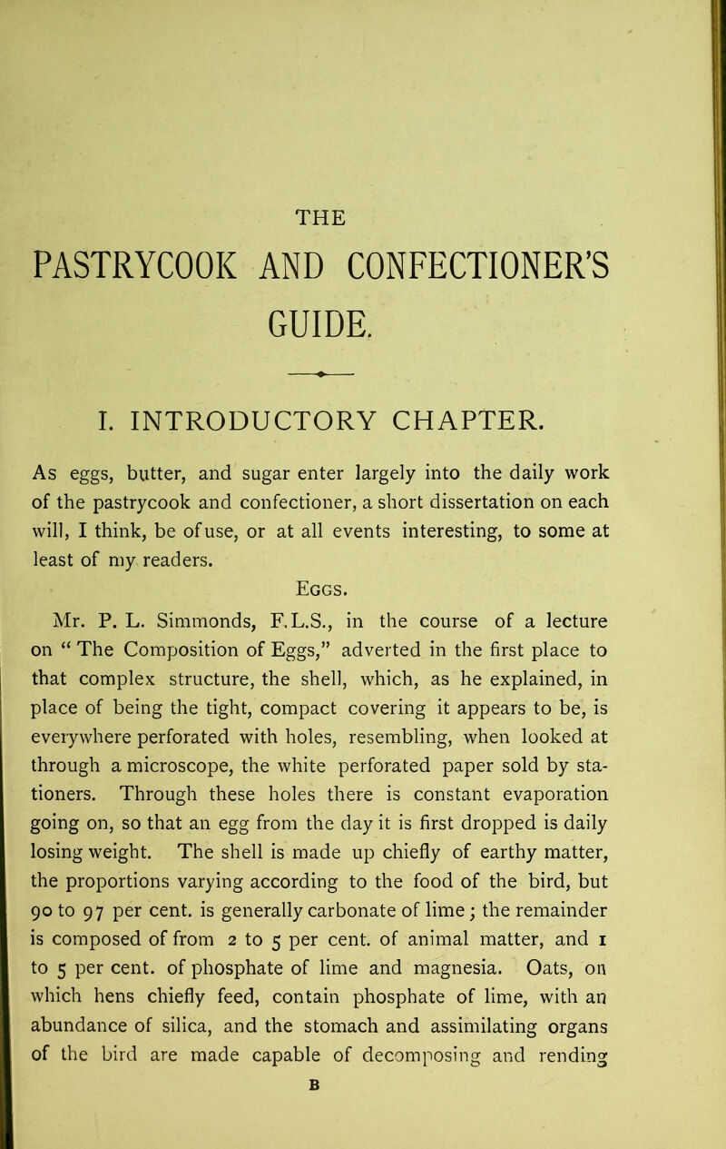 THE PASTRYCOOK AND CONFECTIONER’S GUIDE. I. INTRODUCTORY CHAPTER. As eggs, butter, and sugar enter largely into the daily work of the pastrycook and confectioner, a short dissertation on each will, I think, be of use, or at all events interesting, to some at least of my readers. Eggs. Mr. P. L. Simmonds, F.L.S., in the course of a lecture on “ The Composition of Eggs,” adverted in the first place to that complex structure, the shell, which, as he explained, in place of being the tight, compact covering it appears to be, is everywhere perforated with holes, resembling, when looked at through a microscope, the white perforated paper sold by sta- tioners. Through these holes there is constant evaporation going on, so that an egg from the day it is first dropped is daily losing weight. The shell is made up chiefly of earthy matter, the proportions varying according to the food of the bird, but 90 to 97 per cent, is generally carbonate of lime; the remainder is composed of from 2 to 5 per cent, of animal matter, and 1 to 5 per cent, of phosphate of lime and magnesia. Oats, on which hens chiefly feed, contain phosphate of lime, with an abundance of silica, and the stomach and assimilating organs of the bird are made capable of decomposing and rending B