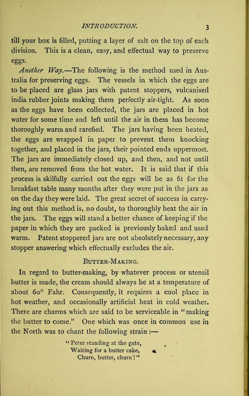 till your box is filled, putting a layer of salt on the top of each division. This is a clean, easy, and effectual way to preserve eggs. Another Way.—The following is the method used in Aus- tralia for preserving eggs. The vessels in which the eggs are to be placed are glass jars with patent stoppers, vulcanised india rubber joints making them perfectly air-tight. As soon as the eggs have been collected, the jars are placed in hot water for some time and left until the air in them has become thoroughly warm and rarefied. The jars having been heated, the eggs are wrapped in paper to prevent them knocking together, and placed in the jars, their pointed ends uppermost. The jars are immediately closed up, and then, and not until then, are removed from the hot water. It is said that if this process is skilfully carried out the eggs will be as fit for the breakfast table many months after they were put in the jars as on the day they were laid. The great secret of success in carry- ing out this method is, no doubt, to thoroughly heat the air in the jars. The eggs will stand a better chance of keeping if the paper in which they are packed is previously baked and used warm. Patent stoppered jars are not absolutely necessary, any stopper answering which effectually excludes the air. Butter-Making. In regard to butter-making, by whatever process or utensil butter is made, the cream should always be at a temperature of about 6o° Fahr. Consequently, it requires a cool place in hot weather, and occasionally artificial heat in cold weather. There are charms which are said to be serviceable in “making the butter to come.” One which was once in common use in the North was to chant the following strain:— “ Peter standing at the gate, Waiting for a butter cake, % Churn, butter, churn ! ”