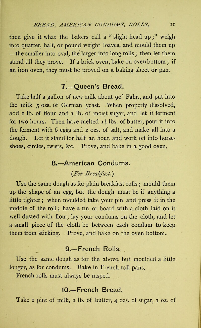 BREAD, AMERICAN CONDUMS, ROLLS. then give it what the bakers call a “ slight head upweigh into quarter, half, or pound weight loaves, and mould them up —the smaller into oval, the larger into long rolls \ then let them stand till they prove. If a brick oven, bake on oven bottom; if an iron oven, they must be proved on a baking sheet or pan. 7.—Queen’s Bread. Take half a gallon of new7 milk about 90° Fahr., and put into the milk 5 ozs. of German yeast. When properly dissolved, add 1 lb. of flour and 1 lb. of moist sugar, and let it ferment for two hours. Then have melted i^-lbs. of butter, pour it into the ferment with 6 eggs and 2 ozs. of salt, and make all into a dough. Let it stand for half an hour, and work off into horse- shoes, circles, twists, &c. Prove, and bake in a good oven. 8.—American Condums. (For Breakfast.) Use the same dough as for plain breakfast rolls; mould them up the shape of an egg, but the dough must be if anything a little tighter; when moulded take your pin and press it in the middle of the roll; have a tin or board with a cloth laid on it well dusted with flour, lay your condums on the cloth, and let a small piece of the cloth be between each condum to keep them from sticking. Prove, and bake on the oven bottom. 9.—-French Rolls. Use the same dough as for the above, but moulded a little longer, as for condums. Bake in French roll pans. French rolls must always be rasped. 10.—French Bread.