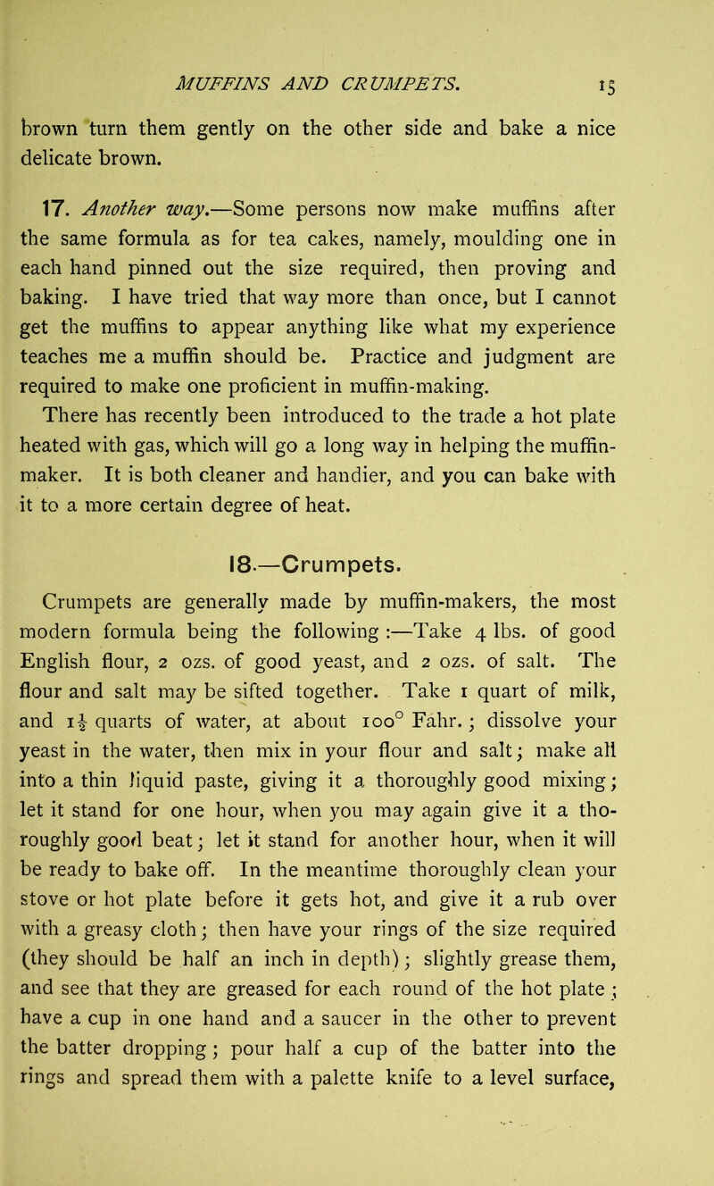 MUFFINS AND CRUMPETS. IS brown turn them gently on the other side and bake a nice delicate brown. 17. Another way.—Some persons now make muffins after the same formula as for tea cakes, namely, moulding one in each hand pinned out the size required, then proving and baking. I have tried that way more than once, but I cannot get the muffins to appear anything like what my experience teaches me a muffin should be. Practice and judgment are required to make one proficient in muffin-making. There has recently been introduced to the trade a hot plate heated with gas, which will go a long way in helping the muffin- maker. It is both cleaner and handier, and you can bake with it to a more certain degree of heat. 18— Crumpets. Crumpets are generally made by muffin-makers, the most modern formula being the following :—Take 4 lbs. of good English flour, 2 ozs. of good yeast, and 2 ozs. of salt. The flour and salt may be sifted together. Take 1 quart of milk, and quarts of water, at about ioo° Fahr.; dissolve your yeast in the water, then mix in your flour and salt; make all into a thin liquid paste, giving it a thoroughly good mixing; let it stand for one hour, when you may again give it a tho- roughly good beat; let it stand for another hour, when it will be ready to bake off. In the meantime thoroughly clean your stove or hot plate before it gets hot, and give it a rub over with a greasy cloth; then have your rings of the size required (they should be half an inch in depth); slightly grease them, and see that they are greased for each round of the hot plate ; have a cup in one hand and a saucer in the other to prevent the batter dropping; pour half a cup of the batter into the rings and spread them with a palette knife to a level surface,