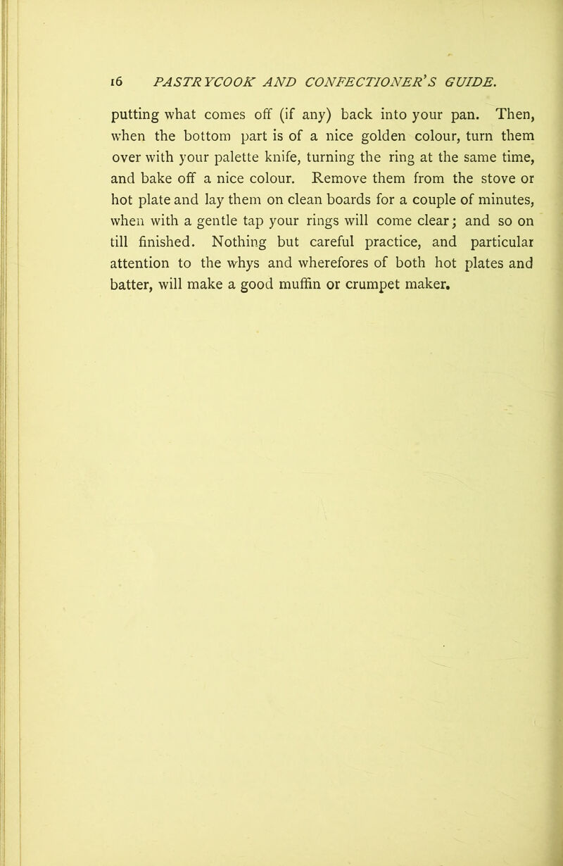 putting what comes off (if any) back into your pan. Then, when the bottom part is of a nice golden colour, turn them over with your palette knife, turning the ring at the same time, and bake off a nice colour. Remove them from the stove or hot plate and lay them on clean boards for a couple of minutes, when with a gentle tap your rings will come clear; and so on till finished. Nothing but careful practice, and particular attention to the whys and wherefores of both hot plates and batter, will make a good muffin or crumpet maker.