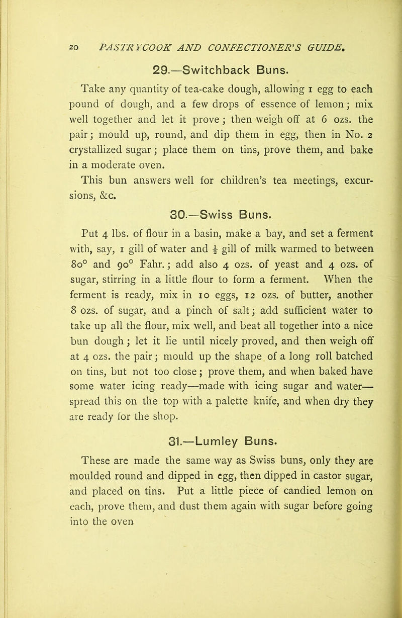 29.—Switchback Buns. Take any quantity of tea-cake dough, allowing i egg to each pound of dough, and a few drops of essence of lemon; mix well together and let it prove; then weigh off at 6 ozs. the pair; mould up, round, and dip them in egg, then in No. 2 crystallized sugar; place them on tins, prove them, and bake in a moderate oven. This bun answers well for children’s tea meetings, excur- sions, &c. 30. —Swiss Buns. Put 4 lbs. of flour in a basin, make a bay, and set a ferment with, say, 1 gill of water and \ gill of milk warmed to between 8o° and 90° Fahr.; add also 4 ozs. of yeast and 4 ozs. of sugar, stirring in a little flour to form a ferment. When the ferment is ready, mix in 10 eggs, 12 ozs. of butter, another 8 ozs. of sugar, and a pinch of salt; add sufficient water to take up all the flour, mix well, and beat all together into a nice bun dough; let it lie until nicely proved, and then weigh off at 4 ozs. the pair; mould up the shape of a long roll batched on tins, but not too close; prove them, and when baked have some water icing ready—made with icing sugar and water— spread this on the top with a palette knife, and when dry they are ready for the shop. 31. —Lumley Buns. These are made the same way as Swiss buns, only they are moulded round and dipped in egg, then dipped in castor sugar, and placed on tins. Put a little piece of candied lemon on each, prove them, and dust them again with sugar before going into the oven