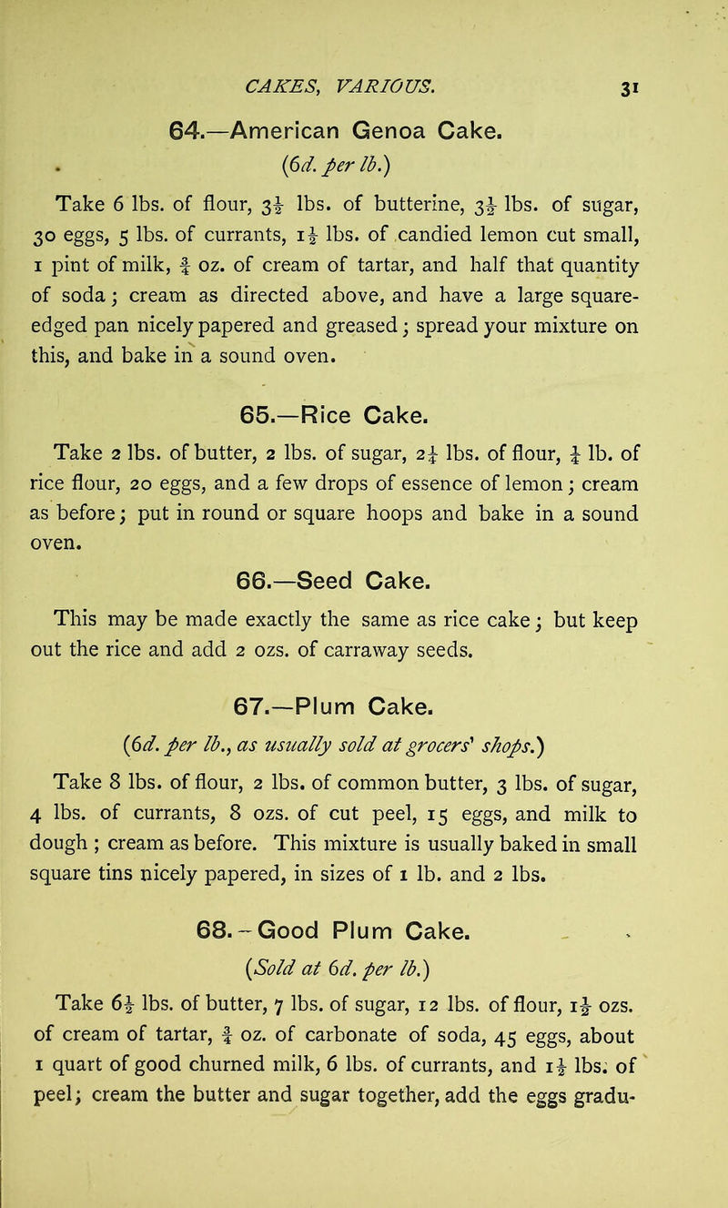 84.—American Genoa Cake. {6d. per lb l) Take 6 lbs. of flour, 3^ lbs. of butterine, 2>h lbs. of sugar, 30 eggs, 5 lbs. of currants, i£ lbs. of candied lemon cut small, 1 pint of milk, f oz. of cream of tartar, and half that quantity of soda; cream as directed above, and have a large square- edged pan nicely papered and greased; spread your mixture on this, and bake in a sound oven. 65. —Rice Cake. Take 2 lbs. of butter, 2 lbs. of sugar, 2\ lbs. of flour, l lb. of rice flour, 20 eggs, and a few drops of essence of lemon; cream as before; put in round or square hoops and bake in a sound oven. 66. —Seed Cake. This may be made exactly the same as rice cake; but keep out the rice and add 2 ozs. of carraway seeds. 67. —Plum Cake. (6d. per lb., as usually sold at grocers' shops.} Take 8 lbs. of flour, 2 lbs. of common butter, 3 lbs. of sugar, 4 lbs. of currants, 8 ozs. of cut peel, 15 eggs, and milk to dough ; cream as before. This mixture is usually baked in small square tins nicely papered, in sizes of 1 lb. and 2 lbs. 68.-Good Plum Cake. (Sold at 6d. per lb.) Take 6£ lbs. of butter, 7 lbs. of sugar, 12 lbs. of flour, ozs. of cream of tartar, f oz. of carbonate of soda, 45 eggs, about 1 quart of good churned milk, 6 lbs. of currants, and i£ lbs. of peel; cream the butter and sugar together, add the eggs gradu-