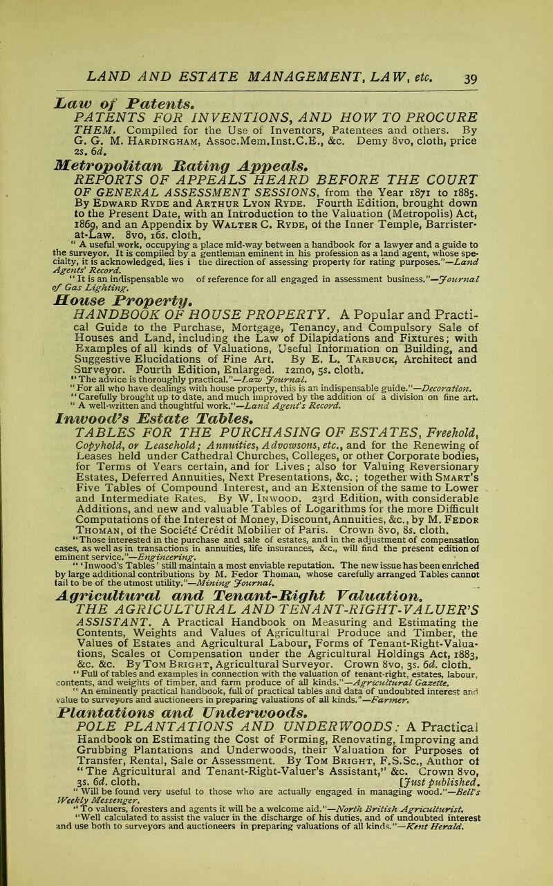 Law of Patents. PATENTS FOR INVENTIONS, AND HOW TO PROCURE THEM. Compiled for the Use of Inventors, Patentees and others. By G. G. M. Hardingham, Assoc.Mem.Inst.C.E., &c. Demy 8vo, cloth, price 2s. 6d. Metropolitan Rating Appeals. REPORTS OF APPEALS HEARD BEFORE THE COURT OF GENERAL ASSESSMENT SESSIONS, from the Year 1871 to 1885. By Edward Ryde and Arthur Lyon Ryde. Fourth Edition, brought down to the Present Date, with an Introduction to the Valuation (Metropolis) Act, 1869, and an Appendix by Walter C. Ryde, of the Inner Temple, Barrister- at-Law. 8vo, 16s. cloth. “ A useful work, occupying a place mid-way between a handbook for a lawyer and a guide to the surveyor. It is compiled by a gentleman eminent in his profession as a land agent, whose spe- cialty, it is acknowledged, lies i the direction of assessing property for rating purposes.”—Land Agents' Record. “ It is an indispensable wo of reference for all engaged in assessment business.”—Journal 0/ Gas Lighting. House Property. HANDBOOK OF HOUSE PROPERTY. A Popular and Practi- cal Guide to the Purchase, Mortgage, Tenancy, and Compulsory Sale of Houses and Land, including the Law of Dilapidations and Fixtures; with Examples of all kinds of Valuations, Useful Information on Building, and Suggestive Elucidations of Fine Art. By E. L. Tarbuck, Architect and Surveyor. Fourth Edition, Enlarged. i2mo, 5s. cloth. The advice is thoroughly practical.”—Law Journal. “ For all who have dealings with house property, this is an indispensable guide.—Decoration. “ Carefully brought up to date, and much improved by the addition of a division on fine art. “ A well-written and thoughtful work.”—Land Agent's Record. Inwood’s Estate Tables. TABLES FOR THE PURCHASING OF ESTATES, Freehold, Copyhold, or Leasehold; Annuities, Advowsons, etc., and for the Renewing of Leases held under Cathedral Churches, Colleges, or other Corporate bodies, for Terms of Years certain, and for Lives; also for Valuing Reversionary Estates, Deferred Annuities, Next Presentations, &c.; together with Smart’s Five Tables of Compound Interest, and an Extension of the same to Lower and Intermediate Rates. By W. Inwood. 23rd Edition, with considerable Additions, and new and valuable Tables of Logarithms for the more Difficult Computations of the Interest of Money, Discount, Annuities, &c., by M. Fedor Thoman, of the Societe Credit Mobilier of Paris. Crown 8vo, 8s. cloth. Those interested in the purchase and sale of estates, and in the adjustment of compensation cases, as well as in transactions in annuities, life insurances, &c„ will find the present edition of eminent service.”—Engineering. “ ‘ Inwood’s Tables ’ still maintain a most enviable reputation. The new issue has been enriched by large additional contributions by M. Fedor Thoman, whose carefully arranged Tables cannot fail to be of the utmost utility.”—Mining Journal. Agricultural and Tenant-Right Valuation. THE AGRICULTURAL AND TENANT-RIGHT-VALUER'S ASSISTANT. A Practical Handbook on Measuring and Estimating the Contents, Weights and Values of Agricultural Produce and Timber, the Values of Estates and Agricultural Labour, Forms of Tenant-Right-Valua- tions, Scales 01 Compensation under the Agricultural Holdings Act, 1883, &c. &c. By Tom Bright, Agricultural Surveyor. Crown 8vo, 3s. 6d. cloth. Full of tables and examples in connection with the valuation of tenant-right, estates, labour, contents, and weights of timber, and farm produce of all kinds.”—Agricultural Gazette. “ An eminently practical handbook, full of practical tables and data of undoubted interest and value to surveyors and auctioneers in preparing valuations of all kinds.”—Farmer, Plantations and Underwoods. POLE PLANTATIONS AND UNDERWOODS: A Practical Handbook on Estimating the Cost of Forming, Renovating, Improving and Grubbing Plantations and Underwoods, their Valuation for Purposes of Transfer, Rental, Sale or Assessment. By Tom Bright, F.S.Sc., Author of “The Agricultural and Tenant-Right-Valuer’s Assistant,” &c. Crown 8vo, 3s. 6d. cloth. [Just published. “ Will be found very useful to those who are actually engaged in managing wood.”—Bell's Weekly Messenger. •‘To valuers, foresters and agents it will be a welcome aid.”—North British Agriculturist. ‘‘Well calculated to assist the valuer in the discharge of his duties, and of undoubted interest and use both to surveyors and auctioneers in preparing valuations of all kinds.”—Kent Herald.