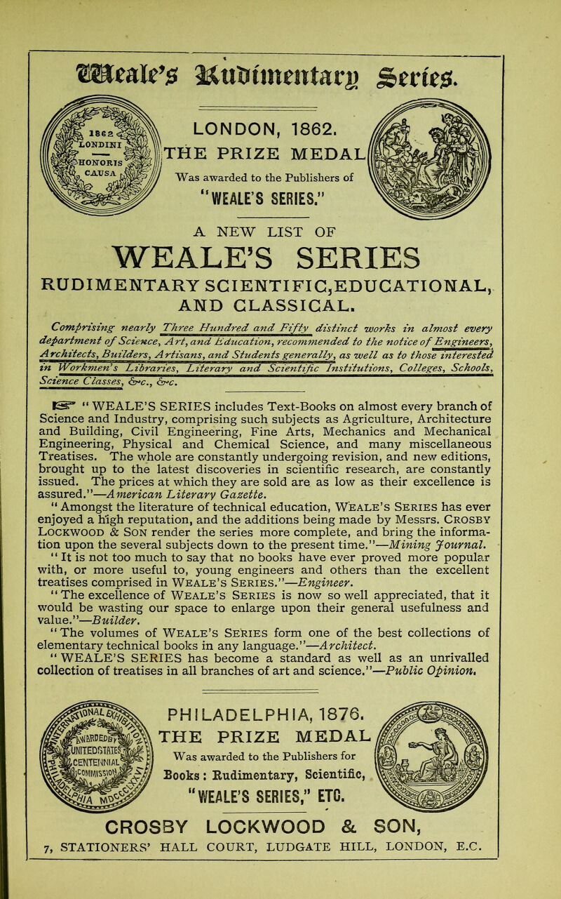 MuUtmmtarj) | LONDON, 1862. ||THE PRIZE MEDAL Was awarded to the Publishers of “WEALE’S SERIES.’ A NEW LIST OF WEALE’S SERIES Architects, Builders, Artisans, and Students generally, as well as to those interested in Worknutnl^JLdbraries^L^ie^ Science Classes, &>c., &^c. IS3’ “ WEALE’S SERIES includes Text-Books on almost every branch of Science and Industry, comprising such subjects as Agriculture, Architecture and Building, Civil Engineering, Fine Arts, Mechanics and Mechanical Engineering, Physical and Chemical Science, and many miscellaneous Treatises. The whole are constantly undergoing revision, and new editions, brought up to the latest discoveries in scientific research, are constantly issued. The prices at which they are sold are. as low as their excellence is assured.”—American Literary Gazette. “ Amongst the literature of technical education, Weale’s Series has ever enjoyed a high reputation, and the additions being made by Messrs. Crosby Lockwood & Son render the series more complete, and bring the informa- tion upon the several subjects down to the present time.”—Mining Journal. “ It is not too much to say that no books have ever proved more popular with, or more useful to, young engineers and others than the excellent treatises comprised in Weale’s Series.”—Engineer. “The excellence of Weale’s Series is now so well appreciated, that it would be wasting our space to enlarge upon their general usefulness and value.”—Builder. “The volumes of Weale’s Series form one of the best collections of elementary technical books in any language.”—Architect. “WEALE’S SERIES has become a standard as well as an unrivalled collection of treatises in all branches of art and science.”—Public Opinion, 7, STATIONERS’ HALL COURT, LUDGATE HILL, LONDON, E.C. PHILADELPHIA, 1876, THE PRIZE MEDAL Was awarded to the Publishers for Books: Rudimentary, Scientific, “WEALE’S SERIES,” ETC. CROSBY LOCKWOOD & SON,