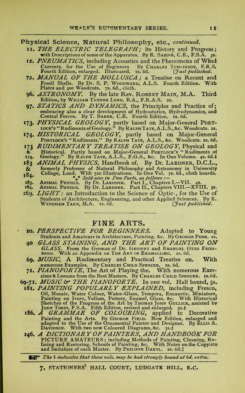 Physical Science, Natural Philosophy, etc., continued. 11. THE ELECTRIC TELEGRAPH; its History and Progress; with Descriptions of some of the Apparatus. By R. Sabine, C.E., F.S.A. 3s. 12. PNEUMATICS, including Acoustics and the Phenomena of Wind Currents, for the Use of Beginners By Charles Tomlinson, F.R.S. Fourth Edition, enlarged. Illustrated, is. 6d. \_Just published. 72. MANUAL OF THE MOLL USCA; a Treatise on Recent and Fossil Shells. By Dr. S. P. Woodward, A.L.S. Fourth Edition. With Plates and 300 Woodcuts. 7s. 6d., cloth. 96. ASTRONOMY. By the late Rev. Robert Main, M.A. Third Edition, by William Thynne Lynn, B.A., F.R.A.S. 2s. 97. STATICS AND DYNAMICS, the Principles and Practice of; embracing also a clear development of Hydrostatics, Hydrodynamics, and Central Forces. By T. Baker, C.E. Fourth Edition, is. 6d. 173. PHYSICAL GEOLOGY\ partly based on Major-General Port- lock’s “Rudiments of Geology.” By Ralph Tate, A.L.S.,&c. Woodcuts. 2s. 174. HISTORICAL GEOLOGY\ partly based on Major-General Portlock’s “ Rudiments.” By Ralph Tate, A.L.S., &c. Woodcuts. 2s. 6d.. 173 RUDIMENTARY TREATISE ON GEOLOGY, Physical and & Historical. Partly based on Major-General Portlock’s “ Rudiments of 174. Geology.” By Ralph Tate, A.L.S., F.G.S., &c. In One Volume. 4s. 6d.t 183 ANIMAL PHYSICS, Handbook of. By Dr. Lardner, D.C.L.^ Sc formerly Professor of Natural Philosophy and Astronomy in University l8d College, Lond. With 520 Illustrations. In One Vol. 7s. 6d., cloth boards. *** Sold also in Tvuo Parts, as follows :— 183. Animal Physics. By Dr. Lardner. Part I., Chapters I.—VII. 4s. 184. Animal Physics. By Dr. Lardner. Part II., Chapters VIII.—XVIII. 3s. 269. LIGHT: an Introduction to the Science of Optic-, for the Use oT Students of Architecture, Engineering, and other Applied Sciences. By E- Wyndham Tarn, M.A. is. 6d. [ Just published. FINE ARTS. 20. PERSPECTIVE FOR BEGINNERS. Adapted to Young Students and Amateurs in Architecture, Painting, &c. By George Pyne. 2s» 40 GLASS STAINING, AND THE ART OF PAINTING ON GLASS. From the German of Dr. Gessert and Emanuel Otto From- berg. With an Appendix on The Art of Enamelling. 2s. 6d. 69. MUSIC, A Rudimentary and Practical Treatise on. With numerous Examples. By Charles Child Spencer. 2s. 6d. 71. PIANOFORTE, The Art of Playing the. With numerous Exer- cises & Lessons from the Best Masters. By Charles Child Spencer. is.6d.. 69-71. MUSIC 6r* THE PIANOFORTE. In one vol. Half bound, 5s. 181. PAINTING POPULARLY EXPLAINED, including Fresco, Oil, Mosaic, Water Colour, Water-Glass, Tempera, Encaustic, Miniature, Painting on Ivory, Vellum, Pottery, Enamel, Glass, &c. With Historical Sketches of the Progress of the Art by Thomas John Gullick, assisted by John Timbs, F.S.A. Fifth Edition, revised and enlarged, ss.t 186. A GRAMMAR OF COLOURING, applied tc Decorative Painting and the Arts. By George Field. New Edition, enlarged and adapted to the Use of the Ornamental Painter and Designer. By Ellis A. Davidson. With two new Coloured Diagrams, &c. 3s.t 246. A DICTIONARY OF PAINTERS, AND HANDBOOK FOR PICTURE AMATEURS ; including Methods of Painting, Cleaning, Re- lining and Restoring, Schools of Painting, &c. With Notes on the Copyists- and Imitators of each Master. By Philippe Daryl. 2s. 6d.J The t indicates that these vols. may be had strongly bound at 6d. extra.