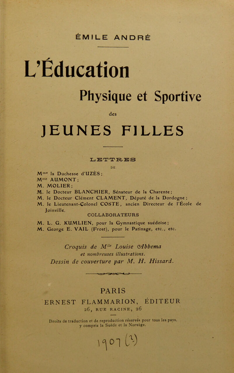 ÉMILE ANDRÉ L’Éducation Physique et Sportive des JEUNES FILLES LETTRES DE Mme la Duchesse d’UZÈS; Mme AUMONT; M. MOL1ER ; M. le Docteur BLANCHIER, Sénateur de la Charente; M. le Docteur Clément CLAMENT, Député de la Dordogne; M. le Lieutenant-Colonel COSTE, ancien Directeur de l’Ecole de Joinville. COLLABORATEURS M. L. G. KUML1EN, pour la Gymnastique suédoise; M. George E. VA1L (Frost), pour le Patinage, etc., etc. Croquis de Mlle Louise oAbbema et nombreuses illustrations. Dessin de couverture par M. H. Hissard. PARIS ERNEST FLAMMARION, ÉDITEUR 2Ô, RUE RACINE, 26 Droits de traduction et de reproduction re'servés pour tous les pays, y compris la Suède et la Norvège.