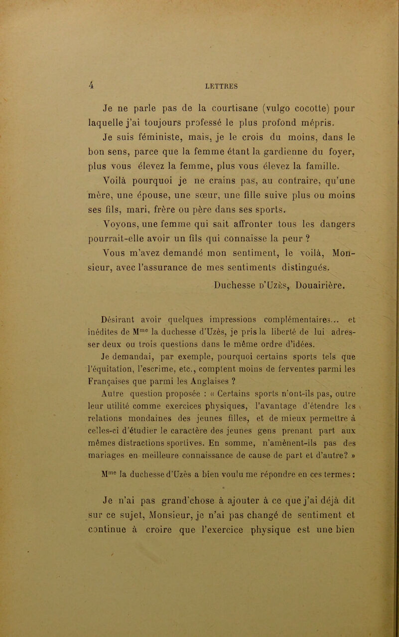 Je ne parle pas de la courtisane (vulgo cocotte) pour laquelle j’ai toujours professé le plus profond mépris. Je suis féministe, mais, je le crois du moins, dans le bon sens, parce que la femme étant la gardienne du foyer, plus vous élevez la femme, plus vous élevez la famille. Voilà pourquoi je ne crains pas, au contraire, qu’une mère, une épouse, une sœur, une fille suive plus ou moins ses fils, mari, frère ou père dans ses sports. Voyons, une femme qui sait affronter tous les dangers pourrait-elle avoir un fils qui connaisse la peur ? Vous m’avez demandé mon sentiment, le voilà, Mon- sieur, avec l’assurance de mes sentiments distingués. Duchesse d’Uzès, Douairière. Désirant avoir quelques impressions complémentaires... et inédites de Mme la duchesse d’Uzès, je pris la liberté de lui adres- ser deux ou trois questions dans le même ordre d’idées. Je demandai, par exemple, pourquoi certains sports tels que l’équitation, l’escrime, etc., comptent moins de ferventes parmi les Françaises que parmi les Anglaises ? Autre question proposée : « Certains sports n’ont-ils pas, outre leur utilité comme exercices physiques, l’avantage d’étendre les relations mondaines des jeunes filles, et de mieux permettre à celles-ci d’étudier le caractère des jeunes gens prenant part aux mêmes distractions sportives. En somme, n’amènent-ils pas des mariages en meilleure connaissance de cause de part et d’autre? » Mme la duchesse d’Uzès a bien voulu me répondre en ces termes: • Je n’ai pas grand'chose à ajouter à ce que j’ai déjà dit sur ce sujet, Monsieur, je n’ai pas changé de sentiment et continue à croire que l’exercice physique est une bien