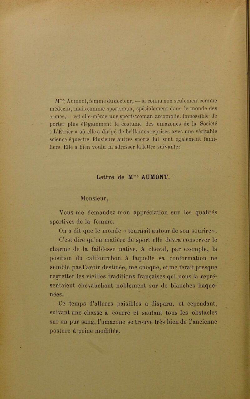 Mme Aumont, femme du docteur, — si connu non seulemenlcomme médecin, mais comme sportsman, spécialement dans le monde des armes, — est elle-même une sportswoman accomplie. Impossible de porter plus élégamment le costume des amazones de la Société h L’Étrier » où elle a dirigé de brillantes reprises avec une véritable science équestre. Plusieurs autres sports lui sont également fami- liers. Elle a bien voulu m’adresser la lettre suivante: Lettre de Mm0 AUMONT. Monsieur, Vous me demandez mon appréciation sur les qualités sportives de la femme. On a dit que le monde « tournait autour de son sourire». C’est dire qu’en matière de sport elle devra conserver le charme de la faiblesse native. A cheval, par exemple, la position du califourchon à laquelle sa conformation ne semble pas l’avoir destinée, me choque, et me ferait presque regretter les vieilles traditions françaises qui nous la repré- sentaient chevauchant noblement sur de blanches haque- nées. Ce temps d’allures paisibles a disparu, et cependant, suivant une chasse à courre et sautant tous les obstacles sur un pur sang, l’amazone se trouve très bien de l’ancienne posture à peine modifiée.