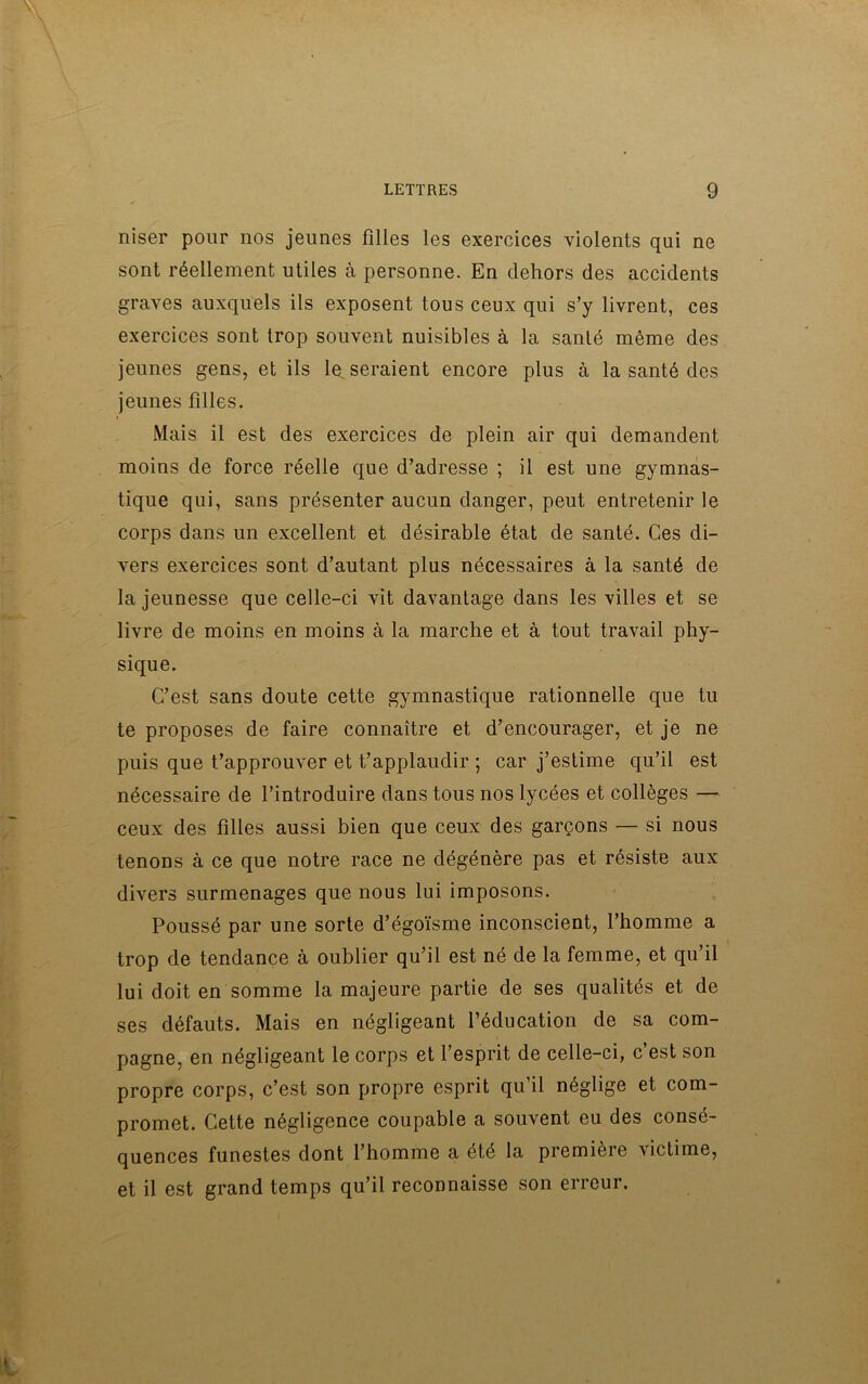 niser pour nos jeunes filles les exercices violents qui ne sont réellement utiles à personne. En dehors des accidents graves auxquels ils exposent tous ceux qui s’y livrent, ces exercices sont trop souvent nuisibles à la santé même des jeunes gens, et ils le seraient encore plus à la santé des jeunes filles. Mais il est des exercices de plein air qui demandent moins de force réelle que d’adresse ; il est une gymnas- tique qui, sans présenter aucun danger, peut entretenir le corps dans un excellent et désirable état de santé. Ces di- vers exercices sont d’autant plus nécessaires à la santé de la jeunesse que celle-ci vit davantage dans les villes et se livre de moins en moins à la marche et à tout travail phy- sique. C’est sans doute cette gymnastique rationnelle que tu te proposes de faire connaître et d’encourager, et je ne puis que t’approuver et t’applaudir ; car j’estime qu’il est nécessaire de l’introduire dans tous nos lycées et collèges — ceux des filles aussi bien que ceux des garçons — si nous tenons à ce que notre race ne dégénère pas et résiste aux divers surmenages que nous lui imposons. Poussé par une sorte d’égoïsme inconscient, l’homme a trop de tendance à oublier qu’il est né de la femme, et qu’il lui doit en somme la majeure partie de ses qualités et de ses défauts. Mais en négligeant l’éducation de sa com- pagne, en négligeant le corps et l’esprit de celle-ci, c’est son propre corps, c’est son propre esprit qu’il néglige et com- promet. Cette négligence coupable a souvent eu des consé- quences funestes dont l’homme a été la première victime, et il est grand temps qu’il reconnaisse son erreur.