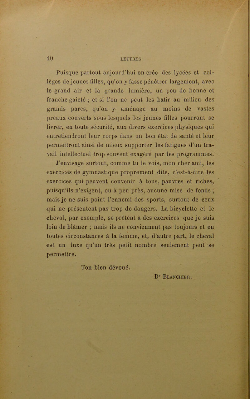 Puisque partout aujourd’hui on crée des lycées et col- lèges de jeunes filles, qu’on y fasse pénétrer largement, avec le grand air et la grande lumière, un peu de bonne et franche gaieté ; et si l’on ne peut les bâtir au milieu des grands parcs, qu’on y aménage au moins de vastes préaux couverts sous lesquels les jeunes filles pourront se livrer, en toute sécurité, aux divers exercices physiques qui entretiendront leur corps dans un bon état de santé et leur permettront ainsi de mieux supporter les fatigues d’un tra- vail intellectuel trop souvent exagéré par les programmes. J’envisage surtout, comme tu le vois, mon cher ami, les exercices de gymnastique proprement dite, c’est-à-dire les exercices qui peuvent convenir à tous, pauvres et riches, puisqu’ils n’exigent, ou à peu près, aucune mise de fonds ; mais je ne suis point l’ennemi des sports, surtout de ceux qui no présentent pas trop de dangers. La bicyclette et le cheval, par exemple, se prêtent à des exercices que je suis loin de blâmer ; mais ils ne conviennent pas toujours et en / toutes circonstances à la femme, et, d’autre part, le cheval est un luxe qu’un très petit nombre seulement peut se permettre. Ton bien dévoué. Dr Blanchier.