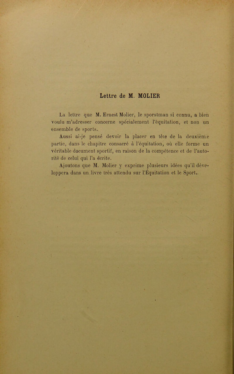 La lettre que M. Ernest Molier, le sporstman si connu, a bien voulu m’adresser concerne spécialement l’équitation, et non un ensemble de sports. Aussi ai-je pensé devoir la placer en tête de la deuxième partie, dans le chapitre consacré à l’équitation, où elle forme un véritable document sportif, en raison de la compétence et de l’auto- rité de celui qui l’a écrite. Ajoutons que M. Molier y exprime plusieurs idées qu’il déve- loppera dans un livre très attendu sur l’Équitation et le Sport. 1