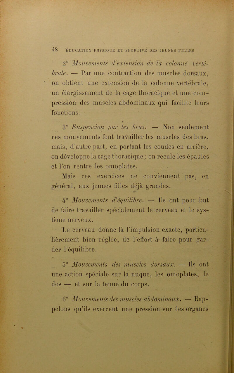 2° Mouvements d'extension de la colonne verté- brale. — Par une contraction des muscles dorsaux, on obtient une extension de la colonne vertébrale, un élargissement de la cage thoracique et une com- pression des muscles abdominaux qui facilite leurs fonctions. « 3° Suspension par les bras. — Non seulement ces mouvements font travailler les muscles des bras, mais, d’autre part, en portant les coudes en arrière, on développe la cage thoracique; on recule les épaules et l’on rentre les omoplates. Mais ces exercices ne conviennent pas, en général, aux jeunes filles déjà grandes. 4° Mouvements d'équilibre. — Ils ont pour but de faire travailler spécialement le cerveau et le sys- tème nerveux. Le cerveau donne là l’impulsion exacte, particu- lièrement bien réglée, de l’effort à faire pour gar- der l’équilibre. 5° Mouvements des muscles dorsaux. — Ils ont une action spéciale sur la nuque, les omoplates, le dos — et sur la tenue du corps. G0 Mouvements des muscles abdominaux. —Rap- pelons qu’ils exercent une pression sur les organes »