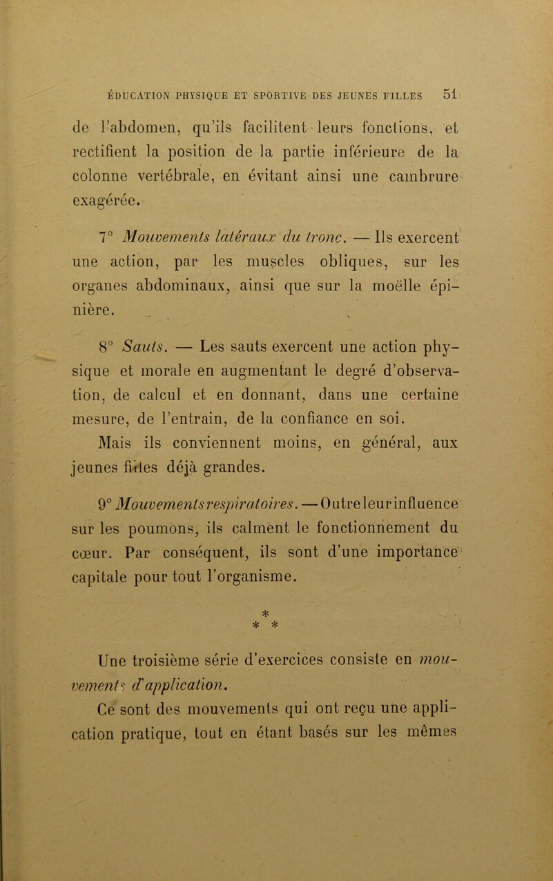 de l’abdomen, qu’ils facilitent leurs fondions, et rectifient la position de la partie inférieure de la colonne vertébrale, en évitant ainsi une cambrure exagérée. 7° Mouvements latéraux du tronc. — Ils exercent une action, par les muscles obliques, sur les organes abdominaux, ainsi que sur la moelle épi- nière. •* V 8° Sauts. — Les sauts exercent une action phy- sique et morale en augmentant le degré d’observa- tion, de calcul et en donnant, dans une certaine mesure, de l’entrain, de la confiance en soi. Mais ils conviennent moins, en général, aux jeunes fuies déjà grandes. 9° Mouvements respiratoires. —Outre leurinfluence sur les poumons, ils calment le fonctionnement du cœur. Par conséquent, ils sont d’une importance capitale pour tout l’organisme. * * * Une troisième série d’exercices consiste en mou- vements d'application. Ce sont des mouvements qui ont reçu une appli- cation pratique, tout en étant basés sur les mêmes