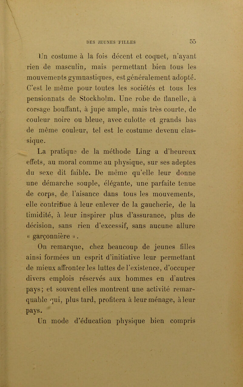 Un costume à la fois décent et coquet, n’ayant rien de masculin, mais permettant bien tous les mouvements gymnastiques, est généralement adopté. C’est le môme pour toutes les sociétés et tous les pensionnats de Stockholm. Une robe de flanelle, à corsage bouffant, à jupe ample, mais très courte, de couleur noire ou bleue, avec culotte et grands bas de même couleur, tel est le costume devenu clas- sique. La pratique de la méthode Ling a d’heureux effets, au moral comme au physique, sur ses adeptes du sexe dit faible. De même qu’elle leur donne une démarche souple, élégante, une parfaite tenue de corps, de l’aisance dans tous les mouvements, elle contribue à leur enlever de la gaucherie, de la timidité, à leur inspirer plus d’assurance, plus de décision, sans rien d’excessif, sans aucune allure « garçonnière ». On remarque, chez beaucoup de jeunes filles ainsi formées un esprit d’initiative leur permettant de mieux affronter les luttes de l’existence, d’occuper divers emplois réservés aux hommes en d’autres pays ; et souvent elles montrent une activité remar- quable qui, plus tard, profitera à leur ménage, à leur pays. Un mode d’éducation physique bien compris