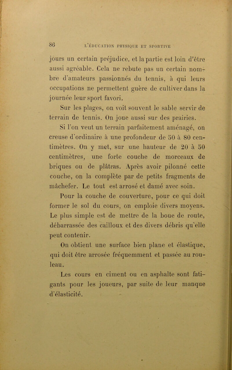 jours un certain préjudice, et la partie est loin d’être aussi agréable. Cela ne rebute pas un certain nom- bre d’amateurs passionnés du tennis, à qui leurs occupations ne permettent guère de cultiver dans la journée leur sport favori. Sur les plages, on voit souvent le sable servir de terrain de tennis. On joue aussi sur des prairies. Si l’on veut un terrain parfaitement aménagé, on creuse d’ordinaire à une profondeur de 50 à 80 cen- timètres. On y met, sur une hauteur de 20 à 50 centimètres, une forte couche de morceaux de briques ou de plâtras. Après avoir pilonné cette couche, on la complète par de petits fragments de mâchefer. Le tout est arrosé et damé avec soin. Pour la couche de couverture, pour ce qui doit former le sol du cours, on emploie divers moyens. Le plus simple est de mettre de la boue de route, débarrassée des cailloux et des divers débris qu’elle peut contenir. On obtient une surface bien plane et élastique, qui doit être arrosée fréquemment et passée au rou- leau. Les cours en ciment ou en asphalte sont fati- gants pour les joueurs, par suite de leur manque d’élasticité.