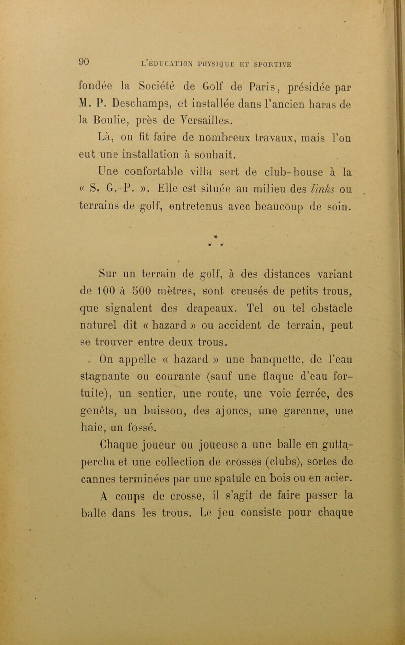 fondée la Société de Golf de Paris, présidée par M. P. Descliamps, et installée dans l’ancien haras de la Boulie, près de Versailles. Là, on fit faire de nombreux travaux, mais l’on eut une installation à souhait. Une confortable villa sert de club-house à la « S. G. P. ». Elle est située au milieu des links ou terrains de golf, entretenus avec beaucoup de soin. * # Sur un terrain de golf, à des distances variant de 100 à 500 mètres, sont creusés de petits trous, que signalent des drapeaux. Tel ou tel obstacle naturel dit « hazard » ou accident de terrain, peut se trouver entre deux trous. On appelle « hazard » une banquette, de l’eau stagnante ou courante (sauf une flaque d’eau for- tuite), un sentier, une route, une voie ferrée, des genêts, un buisson, des ajoncs, une garenne, une haie, un fossé. Chaque joueur ou joueuse a une balle en gutta- percha et une collection de crosses (clubs), sortes de cannes terminées par une spatule en bois ou en acier. A coups de crosse, il s’agit de faire passer la balle dans les trous. Le jeu consiste pour chaque