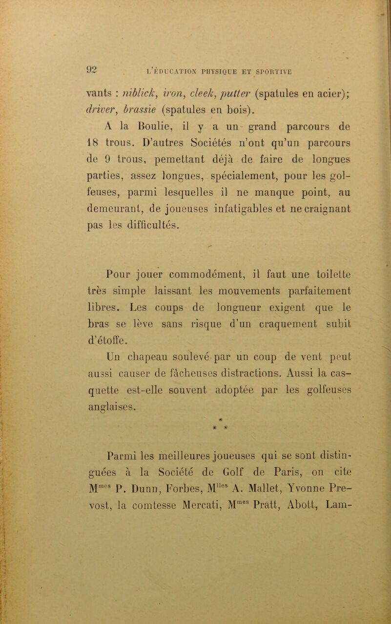 vants : niblick, iron, cleek, putter (spatules en acier); driver, brassie (spatules en bois). A la Boulie, il y a un- grand parcours de 18 trous. D’autres Sociétés n’ont qu’un parcours de 9 trous, pemettant déjà de faire de longues parties, assez longues, spécialement, pour les gol- feuses, parmi lesquelles il ne manque point, au demeurant, de joueuses infatigables et ne craignant pas les difficultés. Pour jouer commodément, il faut une toilette très simple laissant les mouvements parfaitement libres. Les coups de longueur exigent que le bras se lève sans risque d’un craquement subit d’étoffe. Un chapeau soulevé par un coup de vent peut aussi causer de fâcheuses distractions. Aussi la cas- quette est-elle souvent adoptée par les golfeuses anglaises. Parmi les meilleures joueuses qui se sont distin- guées à la Société de Golf de Paris, on cite Mmes P. Dunn, Forbes, Mlles A. Mallet, Yvonne Pré- vost, la comtesse Mercati, Mmes Pratt, Abott, Lam-