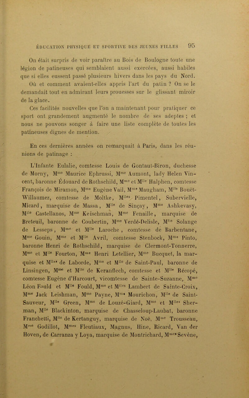 On était surpris de voir paraître au Bois de Boulogne toute une légion de patineuses qui semblaient aussi exercées, aussi habiles que si elles eussent passé plusieurs hivers dans les pays du Nord. Où et comment avaient-elles appris l’art du patin ? On se le demandait tout en admirant leurs prouesses sur le glissant miroir de la glace. Ces facilités nouvelles que l’on a maintenant pour pratiquer ce sport ont grandement augmenté le nombre de ses adeptes ; et nous ne pouvons songer à faire une liste complète de toutes les patineuses dignes de mention. En ces dernières années on remarquait à Paris, dans les réu- nions de patinage : L’Infante Eulalie, comtesse Louis de Gonlaut-Biron, duchesse de Morny, Mme Maurice Ephrussi, Mme Aumont, lady Helen Vin- cent, baronne Édouard de Rothschild, Mmeel Mlle Halphen, comtesse François de Miramon, Mme Eugène Vail, Mme Maugham, M1,e Bouët- Willaumez, comtesse de Moltke, M1Ies Pimentel, Subervielle, Micard, marquise de Massa, MUe de Sinçay, Mme Ashkevasy, MUe Castellanos, Mme Keischman, Mme Fenaille, marquise de Breteuil, baronne de Coubertin, Mme Verdé-Delisle, Mlle Solange de Lesseps, Mme et Mlle Laroche, comtesse de Barbentane, Mme Gouin, Mmc et Mlle Avril, comtesse Stenbock, Mme Pinto, baronne Henri de Rothschild, marquise de Clermont-Tonnerre, Mme et Mlle Fourton, M,c Henri Letellier, Mme Bucquet, la mar- quise et Mlle5 de Laborde, Mme et Mlle de Saint-Paul, baronne de Linsingen, et Mlle de Keranflecb, comtesse et Mlle Récopé, comtesse Eugène d’Harcourt, vicomtesse de Sainte-Suzanne, Mme Léon Fould et M1Ie Fould, Mme et Mlles Lambert de Sainte-Croix, Mme Jack Leishman, Mme Payne, Mm* Mourichon, Mlle de Saint- Sauveur, Mlle Green, Mmo de Louzé-Giard, Mme et Mlles Sher- man, Mlle Blackinton, marquise de Chasseloup-Laubat, baronne Franchelti, Mlle de Kertanguy, marquise de Noë, Mie Trousseau, M,e Godillot, Mmes Fleutiaux, Magnus, Hine, Ricard, Van der Hoven, de Carranza y Loya, marquise de Montrichard, MI,ie*Sevène,