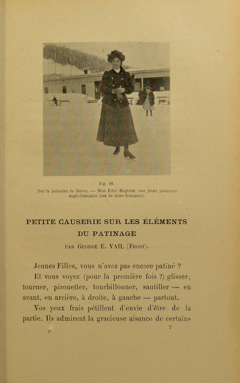 Fig. 18. Sur-la patinoire de Davos. — Miss Elhel Hoghton, une jeune patineuse anglo-française (née de mère française). PETITE CAUSERIE SUR LES ÉLÉMENTS DU PATINAGE par George E. VAIL (Frost). Jeunes Filles, vous n’avez pas encore patiné ? Et vous voyez (pour la première fois ?) glisser, tourner, pirouetter, tourbillonner, sautiller — en avant, en arrière, à droite, à gauche — partout. Vos yeux frais pétillent d’envie d’être de la partie. Ils admirent la gracieuse aisance de certain?