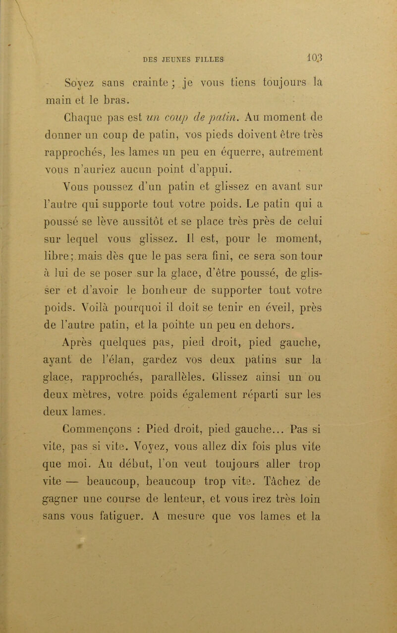 Soyez sans crainte; je vous tiens toujours la main et le bras. Chaque pas est un coup de patin. Au moment de donner un coup de patin, vos pieds doivent être très rapprochés, les lames un peu en équerre, autrement vous n’auriez aucun point d’appui. Vous poussez d’un patin et glissez en avant sur l’autre qui supporte tout votre poids. Le patin qui a poussé se lève aussitôt et se place très près de celui sur lequel vous glissez. Il est, pour le moment, libre;.mais dès que le pas sera fini, ce sera son tour à lui de se poser sur la glace, d’être poussé, de glis- ser et d'avoir le bonheur de supporter tout votre poids. Voilà pourquoi il doit se tenir en éveil, près de l’autre patin, et la pointe un peu en dehors. Après quelques pas, pied droit, pied gauche, ayant de l’éJan, gardez vos deux patins sur la glace, rapprochés, parallèles. Glissez ainsi un ou deux mètres, votre poids également réparti sur les deux lames . Commençons : Pied droit, pied gauche... Pas si vite, pas si vite. Voyez, vous allez dix fois plus vite que moi. Au début, l’on veut toujours aller trop vite — beaucoup, beaucoup trop vite. Tâchez de gagner une course de lenteur, et vous irez très loin sans vous fatiguer. A mesure que vos lames et la