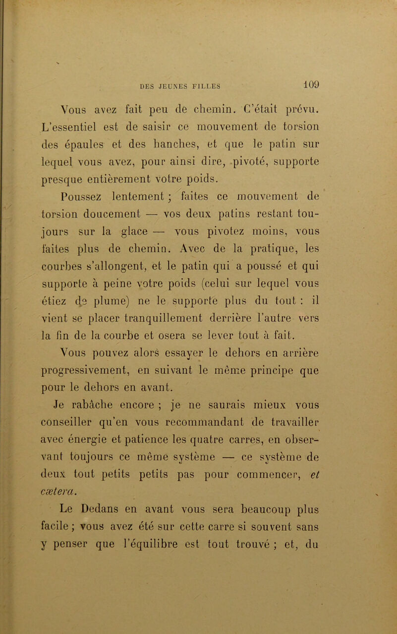 Vous avez fait peu de chemin. C’était prévu. L’essentiel est de saisir ce mouvement de torsion des épaules et des hanches, et que le patin sur lequel vous avez, pour ainsi dire, pivoté, supporte presque entièrement votre poids. Poussez lentement ; faites ce mouvement de torsion doucement — vos deux patins restant tou- jours sur la glace — vous pivotez moins, vous faites plus de chemin. Avec de la pratique, les courbes s’allongent, et le patin qui a poussé et qui supporte à peine votre poids (celui sur lequel vous étiez de plume) ne le supporte plus du tout : il vient se placer tranquillement derrière l’autre vers la fin de la courbe et osera se lever tout à fait. Vous pouvez alors essayer le dehors en arrière progressivement, en suivant le même principe que pour le dehors en avant. Je rabâche encore ; je ne saurais mieux vous conseiller qu’en vous recommandant de travailler avec énergie et patience les quatre carres, en obser- vant toujours ce même système — ce système de deux tout petits petits pas pour commencer, et caetera. Le Dedans en avant vous sera beaucoup plus facile; vous avez été sur cette carre si souvent sans y penser que l’équilibre est tout trouvé ; et, du