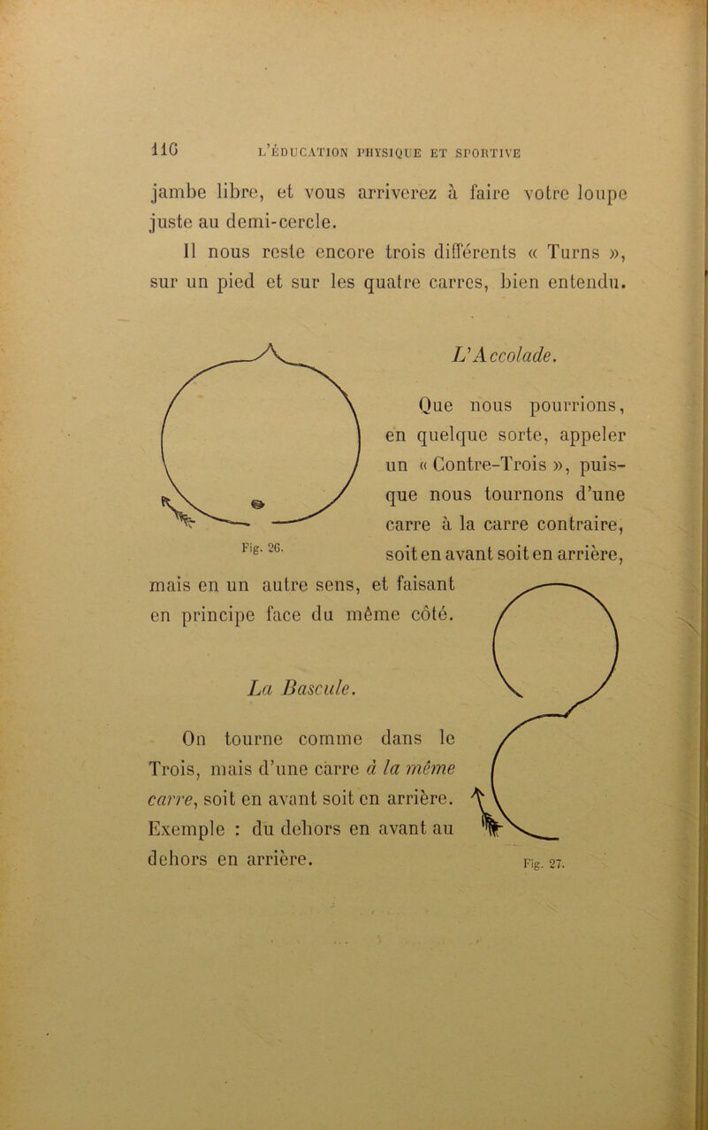 jambe libre, et vous arriverez à faire votre loupe juste au demi-cercle. Il nous reste encore trois différents « Turns », sur un pied et sur les quatre carres, bien entendu. Que nous pourrions, en quelque sorte, appeler un « Contre-Trois », puis- que nous tournons d’une carre à la carre contraire, soit en avant soit en arrière, mais en un autre sens, et faisant en principe face du même côté. L'Accolade. La Bascule. On tourne comme dans le Trois, mais d’une carre à la même carre, soit en avant soit en arrière. Exemple : du dehors en avant au dehors en arrière. Fig. 27.