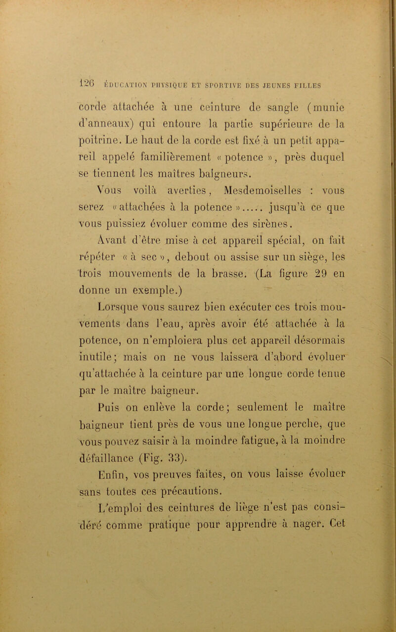 corde attachée à une ceinture de sangle (munie d’anneaux) qui entoure la partie supérieure de la poitrine. Le haut de la corde est fixé à un petit appa- reil appelé familièrement «potence », près duquel se tiennent les maîtres baigneurs. Vous voilà averties, Mesdemoiselles : vous serez «attachées à la potence » jusqu’à ce que vous puissiez évoluer comme des sirènes. Avant d’être mise à cet appareil spécial, on fait répéter « à sec », debout ou assise sur un siège, les trois mouvements de la brasse. (La figure 29 en donne un exemple.) Lorsque vous saurez bien exécuter ces trois mou- vements dans l’eau, après avoir été attachée à la potence, on n’emploiera plus cet appareil désormais inutile; mais on ne vous laissera d’abord évoluer qu’attachée à la ceinture par une longue corde tenue par le maître baigneur. Puis on enlève la corde; seulement le maître baigneur tient près de vous une longue perche, que vous pouvez saisir à la moindre fatigue, à la moindre défaillance (Fig. 33). Enfin, vos preuves faites, on vous laisse évoluer sans toutes ces précautions. I/emploi des ceintures de liège n’est pas consi- déré comme pratique pour apprendre à nager. Cet