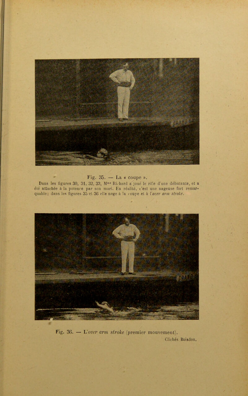 Fig. 35. — La « coupe ». Dans les figures 30, 31, 32, 33, Mme Richard a joué le rô'.e d'une débutante, et a été attachée à la potence par son mari. En réalité, c’est une nageuse fort remar- quable; dans les figures 35 et 36 elle nage à la coupe et à Xover arm stroke. t Fig. 36. — h'over arm stroke (premier mouvement). Clichés Boisdon.