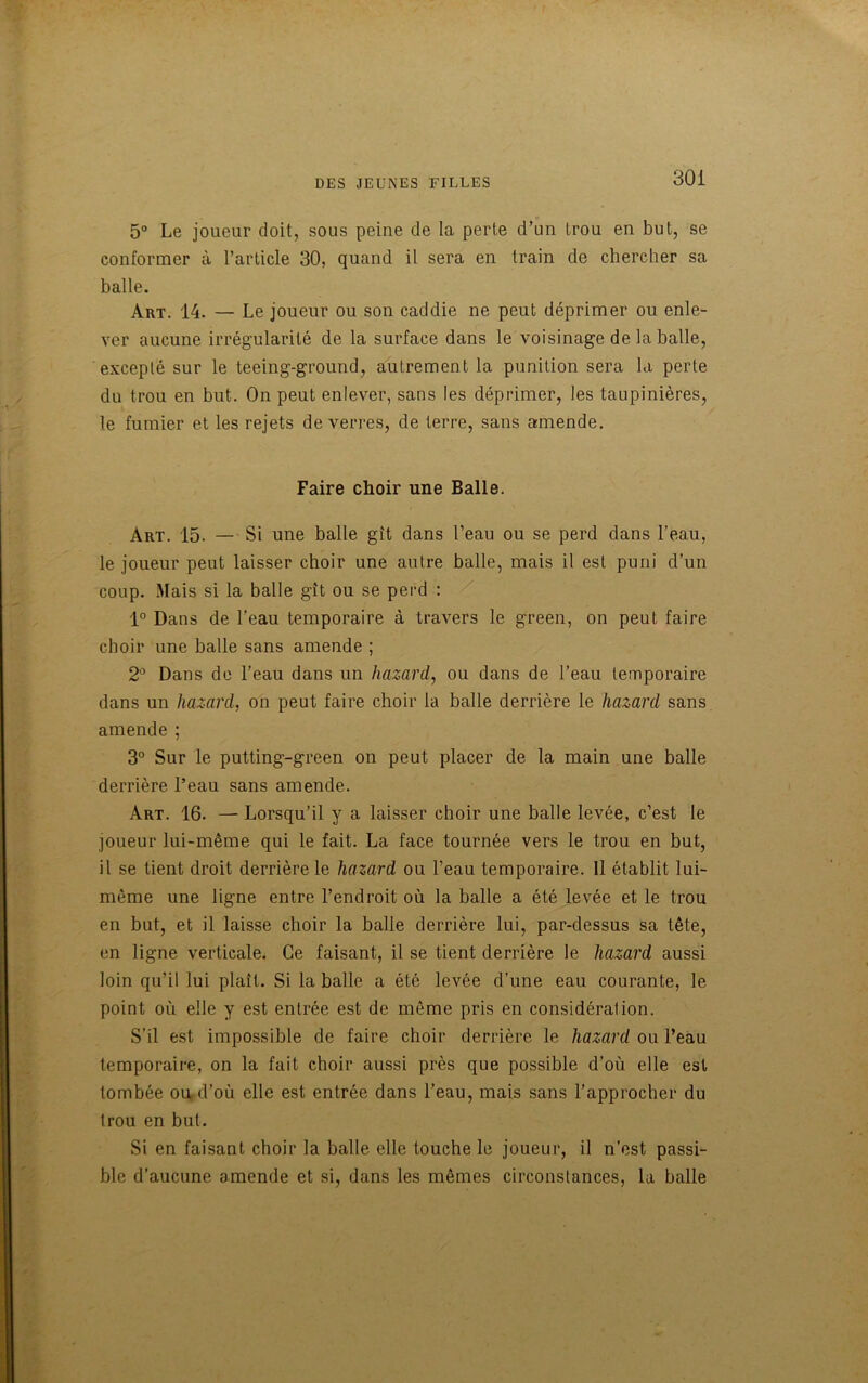 30 i 5° Le joueur doit, sous peine de la perte d’un trou en but, se conformer à l’article 30, quand il sera en train de chercher sa balle. Art. 14. — Le joueur ou son caddie ne peut déprimer ou enle- ver aucune irrégularité de la surface dans le voisinage de la balle, excepté sur le teeing-ground, autrement la punition sera la perte du trou en but. On peut enlever, sans les déprimer, les taupinières, le fumier et les rejets de verres, de terre, sans amende. Faire choir une Balle. Art. 15. — Si une balle gît dans l’eau ou se perd dans l'eau, le joueur peut laisser choir une autre balle, mais il est puni d’un coup. Mais si la balle gît ou se perd : 1° Dans de l’eau temporaire à travers le green, on peut faire choir une balle sans amende ; 2° Dans de l’eau dans un hazard, ou dans de l’eau temporaire dans un hazard, on peut faire choir la balle derrière le hazard sans amende ; 3° Sur le putting-green on peut placer de la main une balle derrière l’eau sans amende. Art. 16. — Lorsqu’il y a laisser choir une balle levée, c’est le joueur lui-même qui le fait. La face tournée vers le trou en but, il se tient droit derrière le hazard ou l’eau temporaire. 11 établit lui- même une ligne entre l’endroit où la balle a été levée et le trou en but, et il laisse choir la balle derrière lui, par-dessus sa tête, en ligne verticale. Ce faisant, il se tient derrière le hazard aussi loin qu’il lui plaît. Si la balle a été levée d’une eau courante, le point où elle y est entrée est de même pris en considération. S’il est impossible de faire choir derrière le hazard ou l’eau temporaire, on la fait choir aussi près que possible d’où elle est tombée ou.d’où elle est entrée dans l’eau, mais sans l’approcher du trou en but. Si en faisant choir la balle elle touche le joueur, il n’est passi- ble d’aucune amende et si, dans les mêmes circonstances, la balle