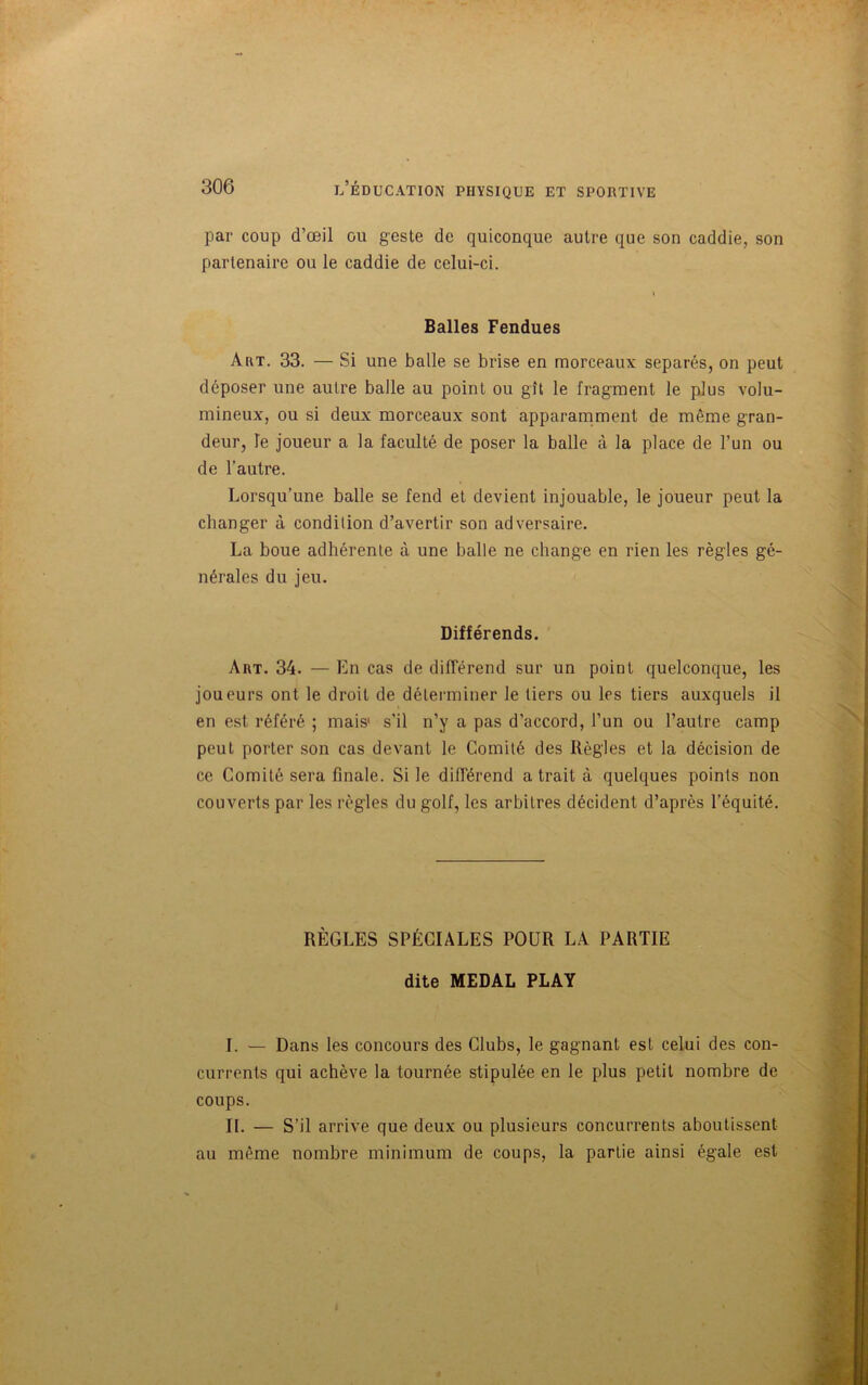 par coup d’œil ou geste de quiconque autre que son caddie, son partenaire ou le caddie de celui-ci. Balles Fendues Art. 33. — Si une balle se brise en morceaux séparés, on peut déposer une autre balle au point ou gît le fragment le plus volu- mineux, ou si deux morceaux sont apparamment de même gran- deur, le joueur a la faculté de poser la balle à la place de l’un ou de l’autre. Lorsqu’une balle se fend et devient injouable, le joueur peut la changer à condition d’avertir son adversaire. La boue adhérente à une balle ne change en rien les règles gé- nérales du jeu. Différends. Art. 34. — En cas de différend sur un point quelconque, les joueurs ont le droit de déterminer le tiers ou les tiers auxquels il en est référé ; mais1 s’il n’y a pas d’accord, l’un ou l’autre camp peut porter son cas devant le Comité des Règles et la décision de ce Comité sera finale. Si le différend a trait à quelques points non couverts par les règles du golf, les arbitres décident d’après l’équité. RÈGLES SPÉCIALES POUR LA PARTIE dite MEDAL PLAY I. — Dans les concours des Clubs, le gagnant est celui des con- currents qui achève la tournée stipulée en le plus petit nombre de coups. IL — S’il arrive que deux ou plusieurs concurrents aboutissent au même nombre minimum de coups, la partie ainsi égale est