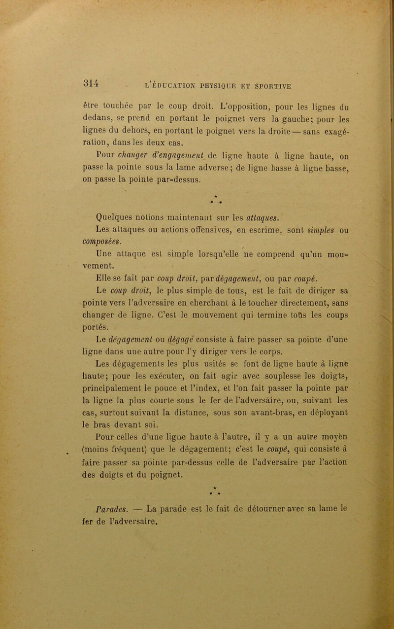 êlre touchée par le coup droit. L’opposition, pour les lignes du dedans, se prend en portant le poignet vers la gauche; pour les lignes du dehors, en portant le poignet vers la droite — sans exagé- ration, dans les deux cas. Pour changer d’engagement de ligne haute à ligne haute, on passe la pointe sous la lame adverse; de ligne basse à ligne basse, on passe la pointe par-dessus. * * * Quelques notions maintenant sur les attaques. Les attaques ou actions offensives, en escrime, sont simples ou composées. t Une attaque est simple lorsqu’elle ne comprend qu’un mou- vement. Elle se fait par coup droit, par dégagement, ou par coupé. Le coup droit, le plus simple de tous, est le fait de diriger sa pointe vers l’adversaire en cherchant à le toucher directement, sans changer de ligne. C’est le mouvement qui termine toûs les coups portés. Le dégagement ou dégagé consiste à faire passer sa pointe d’une ligne dans une autre pour l’y diriger vers le corps. Les dégagements les plus usités se font de ligne haute à ligne haute; pour les exécuter, on fait agir avec souplesse les doigts, principalement le pouce et l’index, et l’on fait passer la pointe par la ligne la plus courte sous le fer de l’adversaire, ou, suivant les cas, surtout suivant la distance, sous son avant-bras, en déployant le bras devant soi. Pour celles d’une ligne haute à l’autre, il y a un autre moyèn (moins fréquent) que le dégagement; c’est le coupé, qui consiste à faire passer sa pointe par-dessus celle de l’adversaire par l’action des doigts et du poignet. Parades. — La parade est le fait de détourner avec sa lame le fer de l’adversaire.