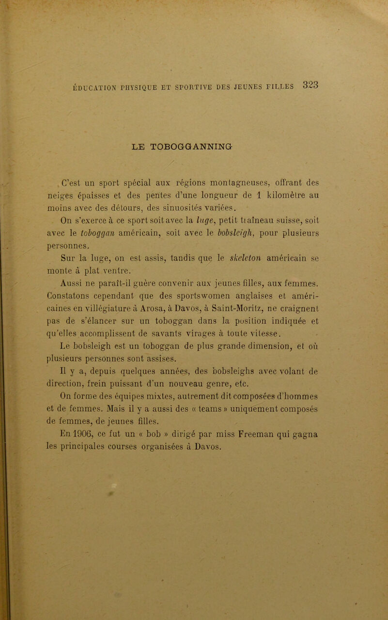 LE TOBOGGANNING /' ' ' C’est un sport spécial aux régions montagneuses, offrant des neiges épaisses et des pentes d’une longueur de 1 kilomètre au moins avec des détours, des sinuosités variées. On s'exerce à ce sport soit avec la luge, petit tiaîneau suisse, soit avec le toboggan américain, soit avec le bobsleigh, pour plusieurs personnes. Sur la luge, on est assis, tandis que le skeleton américain se monte à plat ventre. Aussi ne paraît-il guère convenir aux jeunes filles, aux femmes. Constatons cependant que des sportswomen anglaises et améri- caines en villégiature à Arosa, à Davos, à Saint-Moritz, ne craignent pas de s’élancer sur un toboggan dans la position indiquée et qu’elles accomplissent de savants virages à toute vitesse. Le bobsleigh est un toboggan de plus grande dimension, et où plusieurs personnes sont assises. Il y a, depuis quelques années, des bobsleighs avec volant de direction, frein puissant d’un nouveau genre, etc. On forme des équipes mixtes, autrement dit composées d’hommes et de femmes. Mais il y a aussi des « teams » uniquement composés de femmes, de jeunes filles. En 1906, ce fut un « bob » dirigé par miss Freeman qui gagna les principales courses organisées à Davos.