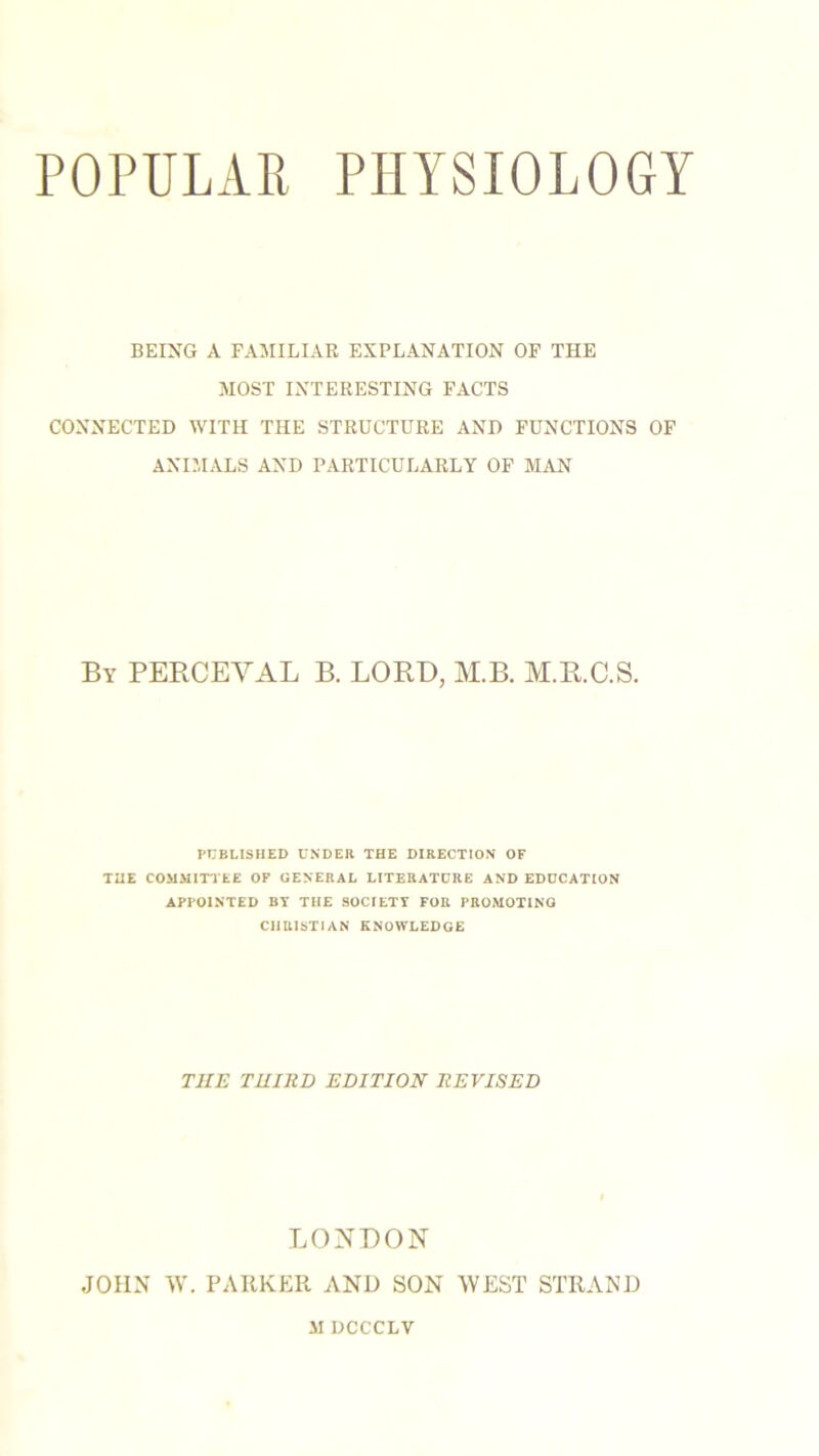 POPULAR PHYSIOLOGY BEING A FAMILIAR EXPLANATION OF THE MOST INTERESTING FACTS CONNECTED WITH THE STRUCTURE AND FUNCTIONS OF ANIMALS AND PARTICULARLY OF MAN By PERCEYAL B. LORD, M.B. M.R.C.S. PUBLISHED UNDER THE DIRECTION OF THE COMMITTEE OF GENERAL LITERATURE AND EDUCATION APPOINTED BY THE SOCIETY FOR PROMOTING CHRISTIAN KNOWLEDGE THE THIRD EDITION REVISED LONDON JOHN W. PARKER AND SON WEST STRAND JI DCCCLV