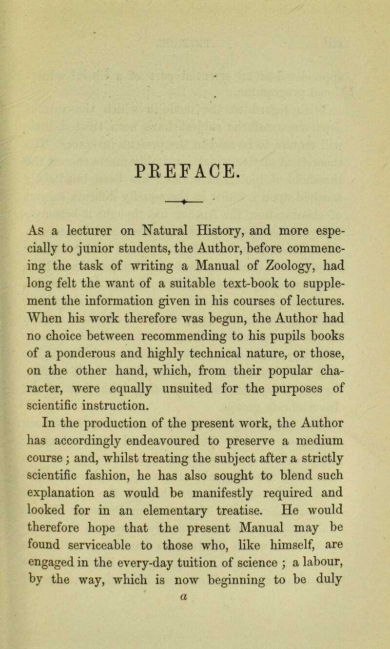 PEEFACE. ♦ ■ As a lecturer on Natural History, and more espe- cially to junior students, the Author, before commenc- ing the task of writing a Manual of Zoology, had long felt the want of a suitable text-book to supple- ment the information given in his courses of lectures. When his work therefore was begun, the Author had no choice between recommending to his pupils books of a ponderous and highly technical nature, or those, on the other hand, which, from their popular cha- racter, were equally unsuited for the purposes of scientific instruction. In the production of the present work, the Author has accordingly endeavoured to preserve a medium course; and, whilst treating the subject after a strictly scientific fashion, he has also sought to blend such explanation as would be manifestly required and looked for in an elementary treatise. He would therefore hope that the present Manual may be found serviceable to those who, like himself, are engaged in the every-day tuition of science ; a labour, by the way, which is now beginning to be duly a