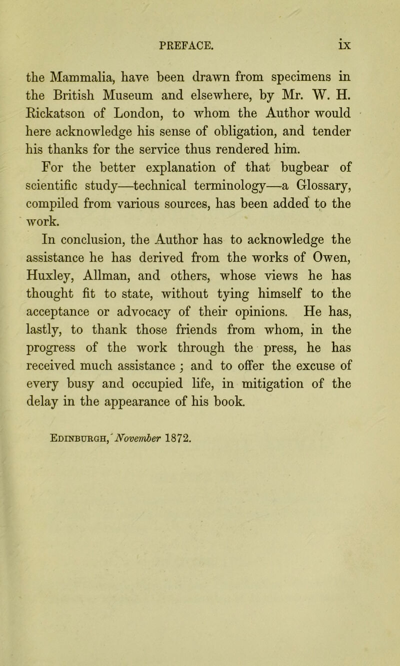 the Manimalia, have been drawn from specimens in the British Museum and elsewhere, by Mr. W. H. Kickatson of London, to whom the Author would here acknowledge his sense of obligation, and tender his thanks for the service thus rendered him. For the better explanation of that bugbear of scientific study—^technical terminology—a Glossary, compiled from various sources, has been added to the work. In conclusion, the Author has to acknowledge the assistance he has derived from the works of Owen, Huxley, Allman, and others, whose views he has thought fit to state, without tying himself to the acceptance or advocacy of their opinions. He has, lastly, to thank those friends from whom, in the progress of the work through the press, he has received much assistance ; and to offer the excuse of every busy and occupied life, in mitigation of the delay in the appearance of his book. Edinburgh,'iVovemSer 1872.