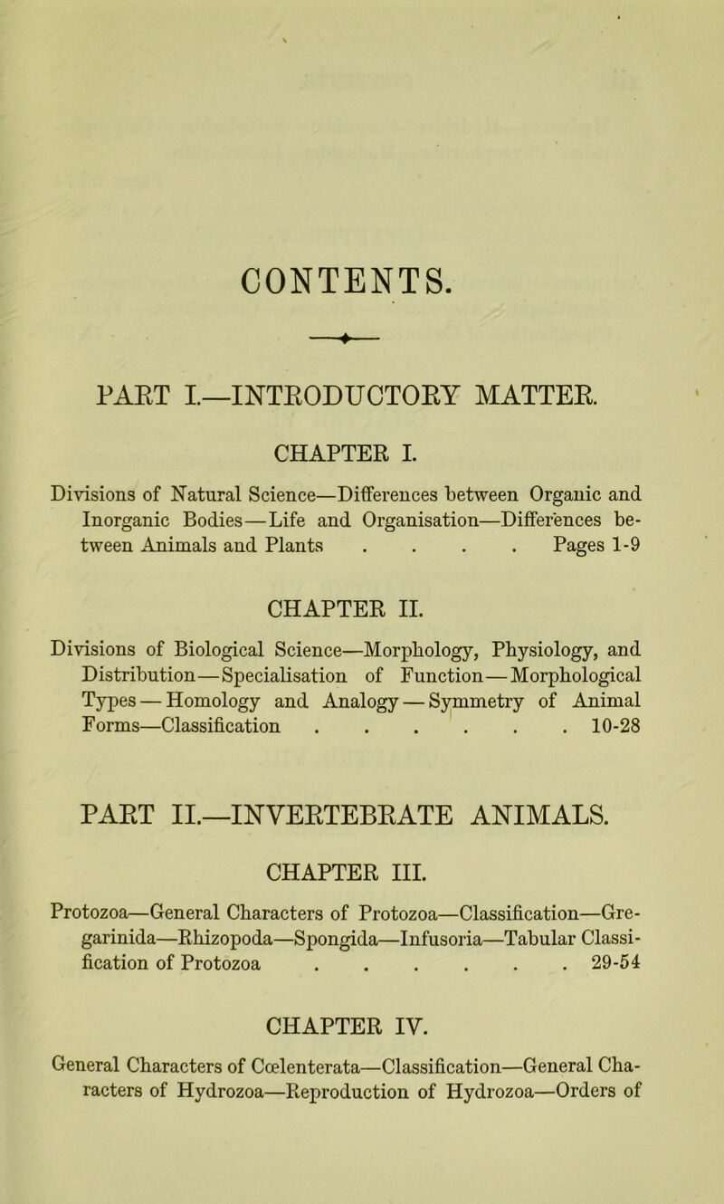 CONTENTS. ♦ PAET I—INTEODUCTOEY MATTER CHAPTER I. Divisions of Natural Science—Differences between Organic and Inorganic Bodies—Life and Organisation—Differences be- tween Animals and Plants .... Pages 1-9 CHAPTER II. Divisions of Biological Science—Morphology, Physiology, and Distribution—Specialisation of Function—Morphological Types — Homology and Analogy — Symmetry of Animal Forms—Classification 10-28 PART II.—INVERTEBRATE ANIMALS. CHAPTER III. Protozoa—General Characters of Protozoa—Classification—Gre- garinida—Rhizopoda—Spongida—Infusoria—Tabular Classi- fication of Protozoa 29-54 CHAPTER IV. General Characters of Ccelenterata—Classification—General Cha- racters of Hydrozoa—Reproduction of Hydrozoa—Orders of