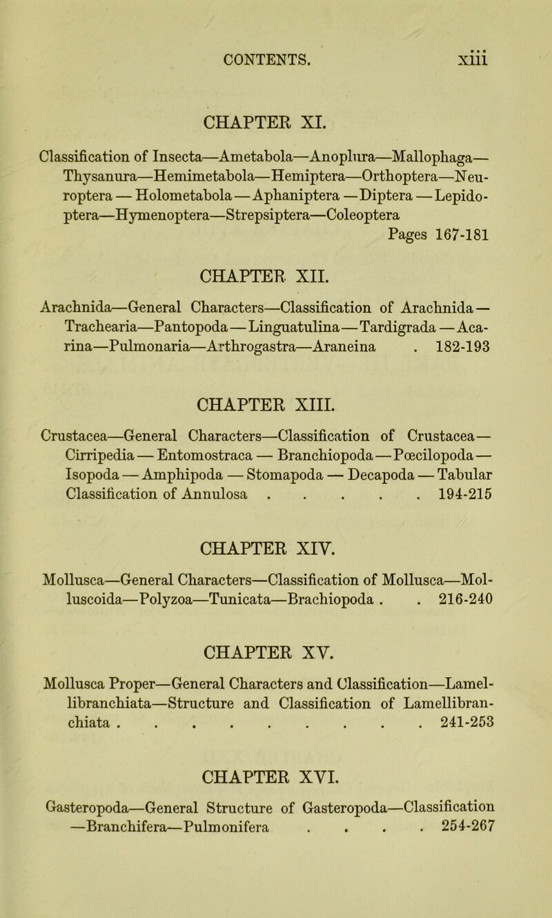 CHAPTER XI. Classification of Insecta—Ametabola—Anoplura—Mallophaga— Thysannra—Hemimetabola—Hemiptera—Ortboptera—Neu- roptera — Holometabola—Apbaniptera —Diptera — Lepido- ptera—Hynienoptera—Strepsiptera—Coleoptera Pages 167-181 CHAPTER XII. Aracbnida—General Characters—Classification of Arachnida — Trachearia—Pantopoda—Linguatulina—Tardigrada — Aca- rina—Pulmonaria—Arthrogastra—Araneina . 182-193 CHAPTER XIII. Crustacea—General Characters—Classification of Crustacea— Cirripedia — Entomostraca — Branchiopoda—Poecilopoda— Isopoda — Amphipoda — Stomapoda — Decapoda — Tabular Classification of Annulosa ..... 194-215 CHAPTER XIV. MoUusca—General Characters—Classification of Mollusca—Mol- luscoida—Polyzoa—Tunicata—Brachiopoda . . 216-240 CHAPTER XV. Mollusca Proper—General Characters and Classification—Lainel- libranchiata—Structure and Classification of Lamellibran- chiata ......... 241-253 CHAPTER XVI. Gasteropoda—General Structure of Gasteropoda—Classification —Branchifera—Pulmonifera .... 254-267