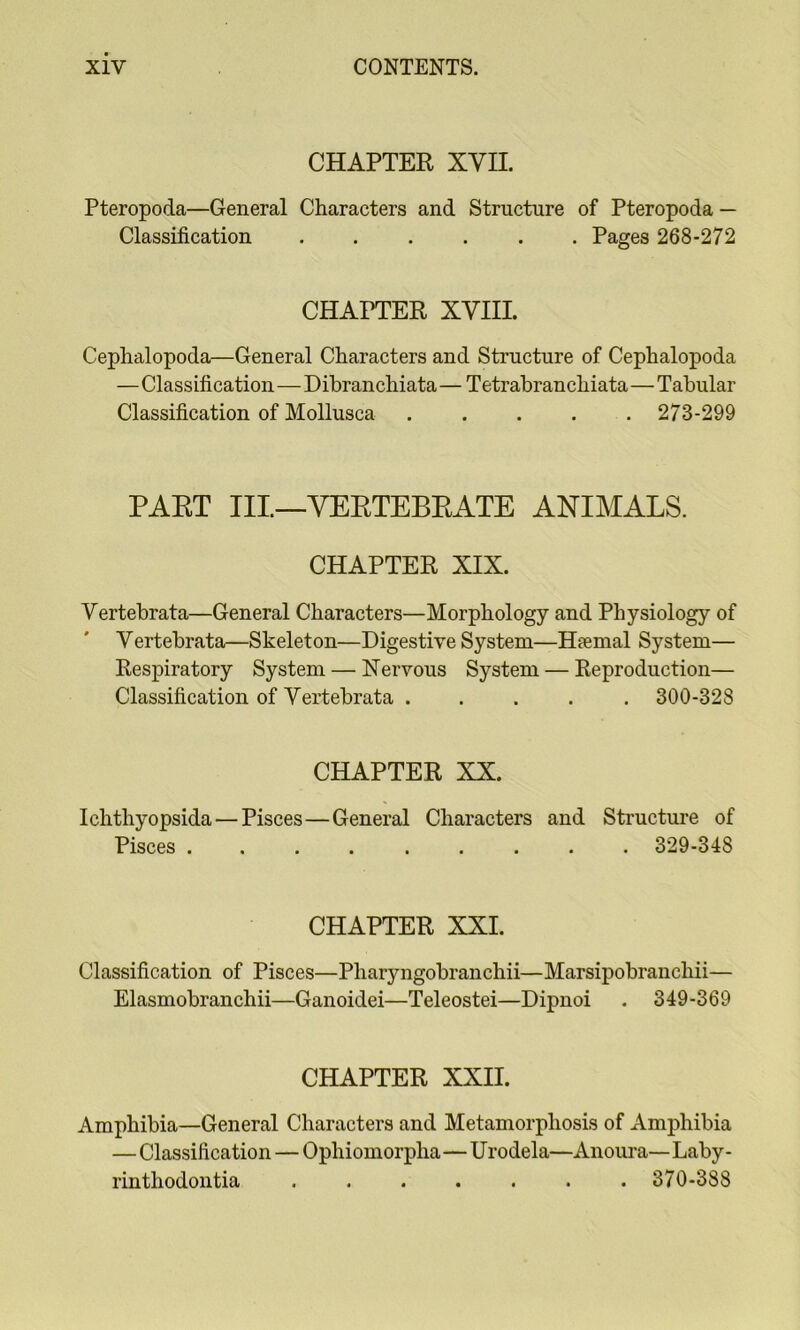 CHAPTER XVII. Pteropoda—General Characters and Structure of Pteropoda — Classification Pages 268-272 CHAPTER XVIII. Cephalopoda—General Characters and Structure of Cephalopoda —Classification—Dibranchiata — Tetrabranchiata—Tabular Classification of Mollusca ..... 273-299 PART III—VERTEBRATE ANIMALS. CHAPTER XIX. Vertebrata—General Characters—Morphology and Physiology of Vertebrata—Skeleton—Digestive System—Hfemal System— Respiratory System — Nervous System — Reproduction— Classification of Vertebrata ..... 300-328 CHAPTER XX. Ichthyopsida — Pisces—General Characters and Structure of Pisces 329-348 CHAPTER XXI. Classification of Pisces—Pharyngobranchii—Marsipobranchii— Elasmobranchii—Ganoidei—Teleostei—Dipnoi . 349-369 CHAPTER XXII. Amphibia—General Characters and Metamorphosis of Amphibia — Classification — Ophiomorpha—Urodela—Anoura—Laby- rinthodontia ....... 370-388